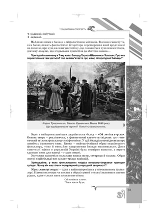 37
ÓÑÍÀ ÍÀÐÎÄÍÀ ÒÂÎÐ×²ÑÒÜ
родинно побутові;
любовні. ____________________________________________________
Найдавнішими є балади з міфологічним мотивом. В основі сюжету та
ких балад лежать фантастичні історії про перетворення юної вродливиці
на тополю, про кущ калини чи сопілку, що озиваються тужливим співом,
дівчину зозулю, що згорьована прилетіла до вбитого козака...
Пригадайте вивчену в 7 му класі баладу Тараса Шевченка «Тополя». Про яке
перевтілення там ідеться? Що ви пам’ятаєте про жанр літературної балади?
Карпо Трохименко, Василь Кравченко. Весна 1648 року
Що відображено на картині? Поясніть назву полотна.
Одна з найпронизливіших українських балад – «Ой летіла стріла».
Основа твору – реалістична, а фантастичні елементи свідчать про гене
тичний зв’язок фольклору з міфологією. У цій баладі розповідається про
загибель удовиного сина. Вдова – найтрагічніший образ українського
фольклору, тому й емоційне напруження балади максимальне. Доля
самотньої жінки в уярмленій Україні була незмірно важкою, а втрата
єдиного сина для матері – гірше смерті.
Зозулями прилетіли оплакати юнака мати, сестриця й кохана. Образ
зозулі в цій баладі має цікаву тріаду варіацій.
Пригадайте, у яких фольклорних творах використовувався принцип
тріади. Чому він настільки популярний у народній творчості?
Образ матері зозулі – один з найпоширеніших у вітчизняному фольк
лорі. Натомість сестра чи кохана в образі сумної птахи з’являються значно
рідше, адже тільки мати плакатиме вічно:
Ой матінка плаче,
Поки жити буде.
_ _ _
 