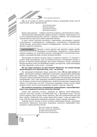 38
Що ж до сестри та милої загиблого юнака, невідомий автор хоча й
жорстокий, проте справедливий:
А сестриця плаче,
Поки не забуде;
А миленька плаче,
Поки його бачить...
Саме в цих рядках – глибока життєва мудрість, реалістичність твору.
Зачин балади побудований у формі діалогу. Справді, переказами з уст
в уста розповсюджувалися світом у давнину новини, від подорожніх
чекали звісток про своїх дітей згорьовані матері.
А далі плине тужлива розповідь, пересипана пестливими словами:
«зозуленьки», «головоньках», «серденька», «ніженьках». Сумний речи
татив балади, насичений такими словоформами, посилює трагізм про
щання з дорогою людиною.
Балади, в яких ідеться про трагічну смерть героїв,
прощання із загиблими, споріднені з таким фольк
лорним жанром, як голосіння (ознаки спорідненості: речитативне вико
нання, тужливий настрій, спільні художні засоби). ___________________
Легендарно історичні балади мають історичні сюжети, їх героями є
славні люди минувшини. Але, на відміну від дум та історичних пісень, у
баладі не йдеться безпосередньо про певну історичну подію, натомість
балада акцентує увагу на емоційних станах, на почуттях, адже насамперед
це твір ліричний, а вже потім – епічний.
Які ще твори належать до ліро епічних? Визначте, які ознаки балади
характеризують її як ліричний жанр, а які – як епічний.
До легендарно історичних балад належить твір «Ой на горі вогонь го
рить». Ця балада сповнена глибокими почуттями, надзвичайно виразними
образами символами. Лицар козак загинув у жорстокому бою, на що
вказують доволі промовисті епітети: «порубаний, постріляний, китайкою
покриваний». Так, саме червоною китайкою закривали очі загиблим геро
ям. А поряд схилив голову вірний кінь, який не раз рятував товариша від
смерті, та цього разу не зміг. У багатьох народних піснях постає образ
мудрого коня, якого козак шанобливо називає і другом, і братом.
Які елементи козацького спорядження символізовані, персоніфіковані,
яким з них надавалося магічне значення в баладі?
Слова вже мертвого козака, звернені до вірного коня побратима,
свідчать про віру людей у потойбічний світ, у безсмертя душі. Тільки
такого вірного друга може козак просити, аби той сповістив батьків про
його смерть. Самотній кінь сумно іржав біля воріт, і вже не треба було
слів: кінь без вершника повертався додому лише в одному випадку...
Уявний діалог матері й коня посилює драматизм балади, відтворює
потужність образного мислення українців, здатність гармонійно спів
існувати з навколишнім світом:
Не плач, мати, не журися,
Та вже ж твій син оженився.
Та взяв собі паняночку,
В чистім полі земляночку.
ÓÑÍÀ ÍÀÐÎÄÍÀ ÒÂÎÐ×²ÑÒÜ
_ _ _
 