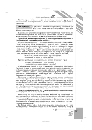 39
ÓÑÍÀ ÍÀÐÎÄÍÀ ÒÂÎÐ×²ÑÒÜ
Дієслівні рими надають творові динамізму, сюжетного руху, який
окреслюється лише проханням, з яким загиблий козак звертається до
свого коня.
Серед інших пісенних жанрів баладу вирізняють ро
мантичний пафос, фантастичні елементи, трагічний
фінал, моралізаторство. _________________________________________
Надзвичайно цікавий масив родинно побутових балад. У цих творах по
рушено низку проблем, які хвилювали суспільство: соціальна нерівність,
моральні конфлікти, шлюб з нелюбом, родинний деспотизм тощо.
Пригадайте, який конфлікт призвів до перетворення красуні дівчини на
тополю в баладі Тараса Шевченка «Тополя».
Подібний мотив звучить і в знаменитій народній баладі «Бондарівна».
Одразу зрозуміло, що в основі твору – реальні події. Надто чіткими є
вказівки на героїв: якщо в інших баладах це просто узагальнені образи,
то тут це Бондарівна та пан Каньовський; чітко визначене й місце дії –
«у містечку Богуславку». Проте історія життя й загибелі дівчини досить
типова для тих часів: пан уподобав красуню, що йому не підкорилася.
Горда дівчина вирішила, що ліпше вмерти, аніж стерпіти неславу:
Ой волю ж я, пан Каньовський, в сирій землі гнити,
Ніж з тобою по неволі на цім світі жити.
Трагізм цієї балади сконцентрований в описі батькового горя:
Ударився старий Бондар в стіну головою:
«Бондарівно, моя донько, пропав я з тобою!»
Парні римовані строфи балади надають їй милозвучності, наспівності.
Окрім того, саме на прикінцеві слова рядків падає логічний наголос, що
особливо увиразнює драматизм оповіді: «цілувати – роззувати», «жити –
гнити», «сказала – впала». У баладі використано традиційну фольклорну
образність: «сива голубка», «личко рум’яне», «пишная пава», «срібна
рушниця», «сира земля» тощо.
Цікаво, що у творі пана Каньовського характеризують лише його вчинки:
вони надто промовисті, тому герой не потребує додаткових характерис
тик. Зверніть увагу, він без дозволу обіймає й цілує Бондарівну, посилає
по беззахисну дівчину двох озброєних жовнірів, погрожує їй рушницею,
змушуючи скоритися. Потім пропонує батькові гроші «за личко рум’я
не» – і цей учинок свідчить про аморальність героя, адже пан переконаний,
що грошима можна залагодити будь що, навіть злочин.
Чи зустрічали ви в реальному житті «панів Каньовських»? Яке ставлення в су
часному суспільстві до таких «героїв»?
Конфлікт у цій баладі багатоплановий. Перш за все, соціальний, що
порушує проблему майнової нерівності персонажів: звісно, дочка бонда
ря не могла дорівнятися статками до пана, якому належало все містечко
(«У містечку Богуславку Каньовського пана» – так починається балада).
Автор виразно окреслює моральну перевагу гордої дівчини над пихатим і
самозакоханим паном.
Ця балада надзвичайно інформативна, адже повідомляє, які гроші
були в ужитку («талярики»), куди клали покійника («на тесову лавку»),
_ _ _
 