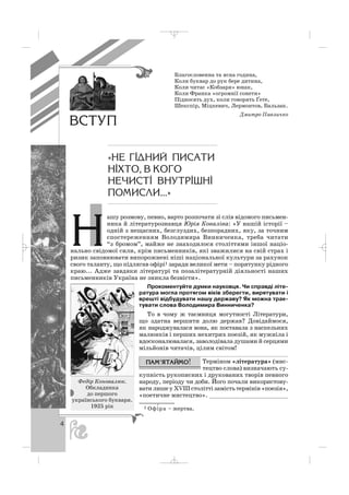 4
Благословенна та ясна година,
Коли буквар до рук бере дитина,
Коли читає «Кобзаря» юнак,
Коли Франка «огромнії сонети»
Підносять дух, коли говорять Ґете,
Шекспір, Міцкевич, Лермонтов, Бальзак.
Дмитро Павличко
ашу розмову, певно, варто розпочати зі слів відомого письмен
ника й літературознавця Юрія Коваліва: «У нашій історії –
одній з нещасних, безглуздих, безпорадних, яку, за точним
спостереженням Володимира Винниченка, треба читати
“з бромом”, майже не знаходилося століттями іншої націо
нально свідомої сили, крім письменників, які зважилися на свій страх і
ризик заповнювати випорожнені ніші національної культури за рахунок
свого таланту, що підлягав офірі1 заради великої мети – порятунку рідного
краю... Адже завдяки літературі та позалітературній діяльності наших
письменників Україна не зникла безвісти».
Прокоментуйте думки науковця. Чи справді літе
ратура могла протягом віків зберегти, вирятувати і
врешті відбудувати нашу державу? Як можна трак
тувати слова Володимира Винниченка?
То в чому ж таємниця могутності Літератури,
що здатна вершити долю держав? Довідаймося,
як народжувалася вона, як поставала з наскельних
малюнків і перших нехитрих поезій, як мужніла і
вдосконалювалася, заволодівала душами й серцями
мільйонів читачів, цілим світом!
Терміном «література» (мис
тецтво слова) визначають су
купність рукописних і друкованих творів певного
народу, періоду чи доби. Його почали використову
вати лише у ХVІІІ столітті замість термінів «поезія»,
«поетичне мистецтво». ______________________
1 Офi′ра – жертва.
Федір Коновалюк.
Обкладинка
до першого
українського букваря.
1925 рік
Í
ÂÑÒÓÏ
«ÍÅ Ã²ÄÍÈÉ ÏÈÑÀÒÈ
Í²ÕÒÎ, Â ÊÎÃÎ
ÍÅ×ÈÑÒ² ÂÍÓÒÐ²ØÍ²
ÏÎÌÈÑËÈ...»
_ _ _
 