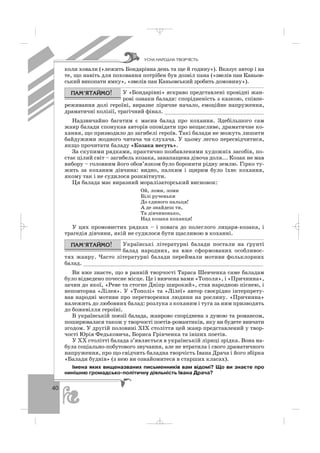 40
коли ховали («лежить Бондарівна день та ще й годину»). Вказує автор і на
те, що навіть для поховання потрібен був дозвіл пана («звелів пан Каньов
ський викопати ямку», «звелів пан Каньовський зробить домовину»).
У «Бондарівні» яскраво представлені провідні жан
рові ознаки балади: спорідненість з казкою, співпе
реживання долі героїні, виразне ліричне начало, емоційне напруження,
драматичні колізії, трагічний фінал. _______________________________
Надзвичайно багатим є масив балад про кохання. Здебільшого сам
жанр балади спонукав авторів оповідати про нещасливе, драматичне ко
хання, що призводило до загибелі героїв. Такі балади не можуть лишити
байдужими жодного читача чи слухача. У цьому легко пересвідчитися,
якщо прочитати баладу «Козака несуть».
За скупими рядками, практично позбавленими художніх засобів, по
стає цілий світ – загибель козака, занапащена дівоча доля... Козак не мав
вибору – головним його обов’язком було боронити рідну землю. Гірко ту
жить за коханим дівчина: видно, палким і щирим було їхнє кохання,
якому так і не судилося розквітнути.
Ця балада має виразний моралізаторський висновок:
Ой, ломи, ломи
Білі рученьки
До єдиного пальця!
А де знайдеш ти,
Та дівчинонько,
Над козака коханця!
У цих промовистих рядках – і повага до полеглого лицаря козака, і
трагедія дівчини, якій не судилося бути щасливою в коханні.
Українські літературні балади постали на ґрунті
балад народних, на вже сформованих особливос
тях жанру. Часто літературні балади переймали мотиви фольклорних
балад. _______________________________________________________
Ви вже знаєте, що в ранній творчості Тараса Шевченка саме баладам
було відведено почесне місце. Це і вивчена вами «Тополя», і «Причинна»,
зачин до якої, «Реве та стогне Дніпр широкий», став народною піснею, і
неповторна «Лілея». У «Тополі» та «Лілеї» автор своєрідно інтерпрету
вав народні мотиви про перетворення людини на рослину. «Причинна»
належить до любовних балад: розлука з коханим і туга за ним призводять
до божевілля героїні.
В українській поезії балада, жанрово споріднена з думою та романсом,
поширювалася також у творчості поетів романтиків, яку ви будете вивчати
згодом. У другій половині ХІХ століття цей жанр представлений у твор
чості Юрія Федьковича, Бориса Грінченка та інших поетів.
У ХХ столітті балада з’являється в українській ліриці зрідка. Вона на
була соціально побутового звучання, але не втратила і свого драматичного
напруження, про що свідчить баладна творчість Івана Драча і його збірка
«Балади буднів» (з нею ви ознайомитеся в старших класах).
Імена яких вищеназваних письменників вам відомі? Що ви знаєте про
нинішню громадсько політичну діяльність Івана Драча?
ÓÑÍÀ ÍÀÐÎÄÍÀ ÒÂÎÐ×²ÑÒÜ
_ _ _
 