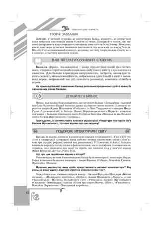 42
ÒÂÎÐ×² ÇÀÂÄÀÍÍß
Доберіть музичний супровід до прочитаних балад, визначте, до репертуару
яких сучасних виконавців могли б увійти ці твори. Поміркуйте також, які му
зичні інструменти вдало передають настроєву тональність балад і чому. Можливо,
вам відомі твори сучасних іноземних виконавців, що належать до жанру балади.
Влаштуйте імпровізований концерт, на якому частину творів можна прослухати
в записах, а частину виконати самим.
Бала′ да (франц. танцювати) – жанр ліро епічної поезії фантастич
ного, історико героїчного або соціально побутового змісту з драматичним
сюжетом. Для балади характерна напруженість, гострота, часом трагіч
ність сюжету, висока емоційність, зображення однієї події з життя голов
ного героя, нетривалий час дії, стислість розповіді, невелика кількість
героїв.
На прикладі однієї з вивчених балад ретельно продемонструйте кожну із
зазначених ознак балади.
Певно, вам цікаво буде довідатися, що на сюжет балади «Бондарівна» відомий
вам Іван Карпенко Карий написав драму під такою самою назвою. Блискучі пе
респіви творів Адама Міцкевича «Рибалка» і «Пані Твардовська» створив Петро
Гулак Артемовський, а балада Левка Боровиковського «Маруся» сюжетно
пов’язана з баладою німецького поета Готфріда Бюргера «Ленора» та російського
поета Василя Жуковського «Світлана».
Пригадайте, із життям якого класика української літератури пов’язане ім’я
Василя Жуковського. Що вам відомо про цю людину?
Балада, як відомо, виникла в романських народів у середньовіччі. Уже в ХІІІ сто
літті в лицарській літературі жанр набуває певних канонічних ознак (обов’яз
кові три строфи, рефрен, певний вид римування). У Німеччині й Англії баладою
називали народну епічну пісню з фантастичним, часто похмурим і таємничим ко
лоритом, яка оповідала про події та героїв, що лишили слід у пам’яті народу
(Карл Великий, Дуглас, Робін Гуд).
Що про цих героїв вам відомо з історії?
Розповсюджувачами й виконавцями балад були менестрелі, жонглери, барди.
Серед музичних баладних шедеврів – твори Франца Шуберта, Михайла Глинки,
Фредеріка Шопена.
Музичне мистецтво яких країн представляють названі композитори? Яку
роль, на вашу думку, відіграє музична класика в наш час?
Серед блискучих світових взірців жанру – балади Фрідріха Шиллера «Івікові
журавлі», «Полікратів перстень», «Кубок»; Адама Міцкевича «Фарис», «Пані
Твардовська»; Йоганна Вольфґанґа Ґете «Рибалка»; Василя Жуковського
«Світлана»; Олександра Пушкіна «Пісня про віщого Олега», «Біси», «Утопленик»;
Михайла Лермонтова «Повітряний корабель».
ÓÑÍÀ ÍÀÐÎÄÍÀ ÒÂÎÐ×²ÑÒÜ
_ _ _
 