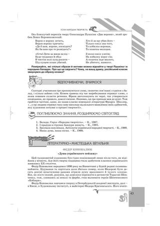 43
ÓÑÍÀ ÍÀÐÎÄÍÀ ÒÂÎÐ×²ÑÒÜ
Ось блискучий переспів твору Олександра Пушкіна «Два ворони», який зро
бив Левко Боровиковський:
Ворон к ворону летить, Хто й за що убив його –
Ворон ворону кричить: Тілько сокіл зна того,
«Де б нам, вороне, поснідать? Та кобилка вороная,
Як би нам про те розвідать?» Та козачка молодая.
«Єсть! Лети за мною вслід – З поля сокіл улетів;
Буде снідання й обід: На кобилку ворог сів;
В чистім полі кущ рокити – А козачка жде милого,
Під кущем козак убитий. Не убитого, живого».
Поміркуйте, які спільні образи й мотиви можна віднайти у творі Пушкіна і в
народних баладах. Про що це свідчить? Чому, на вашу думку, російський класик
звернувся до образу козака?
Сьогодні учасникам гри пропонуються слова, сюжетно пов’язані з однією з ба
лад, і кілька зайвих слів. Кожен гравець під час жеребкування отримує слово, з
яким повинен скласти речення. Фрази виголошують по черзі, так утворюється
оповідання, як правило, доволі смішне. Напевно, ця гра припаде вам до душі. Тож
грайтеся частіше, адже, як казав класик німецької літератури Фрідріх Шиллер,
«...у грі людина отримує таку саму насолоду від вільного виявлення своїх здібностей,
яку художник почуває в процесі творчості».
1. Балади. Серія «Народна творчість». – К., 1987.
2. І прадіди в струнах бандури живуть. – К., 1991.
3. Закувала зозуленька. Антологія української народної творчості. – К., 1989.
4. Наша дума, наша пісня. – К., 1966.
ФЕДІР КОНОВАЛЮК
«Душа українського пейзажу»
Цей талановитий художник був гідно поцінований лише після того, як віді
йшов у вічність. Але його творча спадщина стала здобутком класики українського
живопису ХХ століття.
Федір Коновалюк народився 1890 року на Вінниччині у бідній родині селянина
наймита. Бідування та сирітська доля (батько помер, коли Федорові було де
сять років) незагоєними ранами ятрили душу вразливого й чулого хлопця.
Він, як ніхто інший, розумів, що довелося пережити в дитинстві Тарасові Шев
ченку, тож, узявшись за пензлі та фарби, став малювати героїв Шевченкового
«Кобзаря».
Федір Коновалюк навчався спершу в Петербурзькій академії мистецтв, далі –
в Києві, в Художньому інституті, в майстерні Федора Кричевського. Його вчите
_ _ _
 