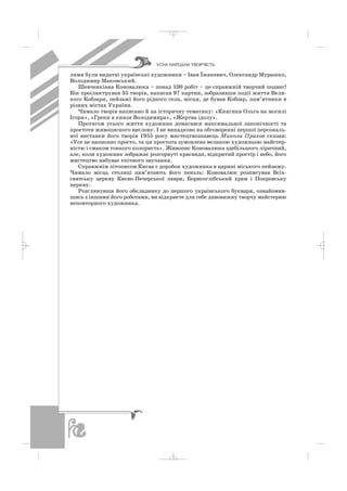 лями були видатні українські художники – Іван Їжакевич, Олександр Мурашко,
Володимир Маковський.
Шевченкіана Коновалюка – понад 100 робіт – це справжній творчий подвиг!
Він проілюстрував 35 творів, написав 97 картин, зобразивши події життя Вели
кого Кобзаря, пейзажі його рідного села, місця, де бував Кобзар, пам’ятники в
різних містах України.
Чимало творів написано й на історичну тематику: «Княгиня Ольга на могилі
Ігоря», «Греки в князя Володимира», «Жертва ідолу».
Протягом усього життя художник домагався максимальної лаконічності та
простоти живописного вислову. І не випадково на обговоренні першої персональ
ної виставки його творів 1955 року мистецтвознавець Микола Прахов сказав:
«Усе це написано просто, та ця простота зумовлена великою художньою майстер
ністю і смаком тонкого колориста». Живопис Коновалюка здебільшого ліричний,
але, коли художник зображає розгорнуті краєвиди, відкритий простір і небо, його
мистецтво набуває епічного звучання.
Справжнім літописом Києва є доробок художника в царині міського пейзажу.
Чимало місць столиці пам’ятають його пензль: Коновалюк розписував Всіх
святську церкву Києво Печерської лаври, Борисоглібський храм і Покровську
церкву.
Розглянувши його обкладинку до першого українського букваря, ознайомив
шись з іншими його роботами, ви відкриєте для себе дивовижну творчу майстерню
неповторного художника.
ÓÑÍÀ ÍÀÐÎÄÍÀ ÒÂÎÐ×²ÑÒÜ
_ _ _
 