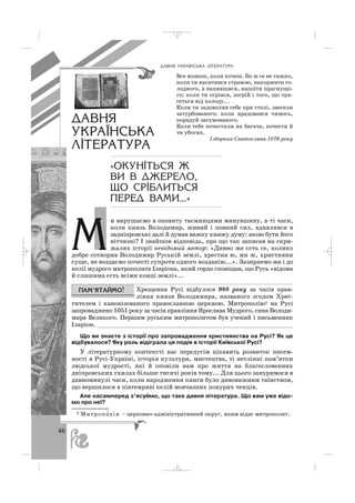 46
и вирушаємо в оповиту таємницями минувшину, в ті часи,
коли князь Володимир, живий і повний сил, вдивлявся в
задніпровські далі й думав важку княжу думу: якою бути його
вітчизні? І знайшов відповідь, про що так записав на скри
жалях історії невідомий автор: «Дивно же єсть се, колико
добре сотворив Володимир Руській землі, хрестив ю, ми ж, християни
суще, не воздаємо почесті супроти одного возданію...». Зазирнемо ми і до
келії мудрого митрополита Іларіона, який гордо сповіщав, що Русь «відома
й слишима єсть всіми конці землі»...
Хрещення Русі відбулося 988 року за часів прав
ління князя Володимира, названого згодом Хрес
тителем і канонізованого православною церквою. Митрополію1 на Русі
запроваджено 1051 року за часів правління Ярослава Мудрого, сина Володи
мира Великого. Першим руським митрополитом був учений і письменник
Іларіон. _______________________________________________________
Що ви знаєте з історії про запровадження християнства на Русі? Як це
відбувалося? Яку роль відіграла ця подія в історії Київської Русі?
У літературному контексті нас передусім цікавить розвиток писем
ності в Русі Україні, історія культури, мистецтва, ті нетлінні пам’ятки
людської мудрості, які й оповіли нам про життя на благословенних
дніпровських схилах більше тисячі років тому... Для цього зануримося в
давноминулі часи, коли народження книги було дивовижним таїнством,
що вершилося в півтемряві келій мовчазних понурих ченців.
Але насамперед з’ясуймо, що таке давня література. Що вам уже відо
мо про неї?
ÄÀÂÍß ÓÊÐÀ¯ÍÑÜÊÀ Ë²ÒÅÐÀÒÓÐÀ
Все можеш, коли хочеш. Бо ж се не тяжко,
коли ти наситився стравою, накормити го
лодного, а напившися, напоїти прагнущо
го; коли ти огрівся, зогрій і того, що тря
сеться від холоду...
Коли ти задоволив себе при столі, звесели
затурбованого; коли врадовався чимось,
порадуй засумованого.
Коли тебе почестили як багача, почести й
ти убогих.
Ізборник Святослава 1076 року
ÄÀÂÍß
ÓÊÐÀ¯ÍÑÜÊÀ
Ë²ÒÅÐÀÒÓÐÀ
«ÎÊÓÍ²ÒÜÑß Æ
ÂÈ Â ÄÆÅÐÅËÎ,
ÙÎ ÑÐ²ÁËÈÒÜÑß
ÏÅÐÅÄ ÂÀÌÈ...»
1 Митропо′лія – церковно адміністративний округ, яким відає митрополит.
Ì
_ _ _
 