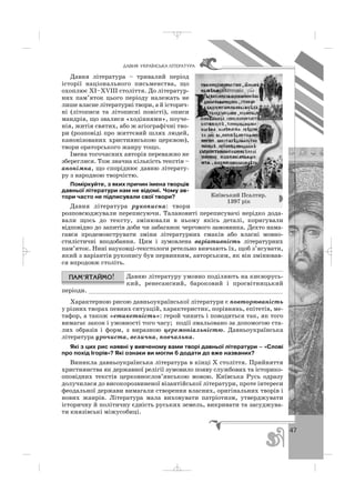 47
ÄÀÂÍß ÓÊÐÀ¯ÍÑÜÊÀ Ë²ÒÅÐÀÒÓÐÀ
Давня література – тривалий період
історії національного письменства, що
охоплює ХІ–ХVІІІ століття. До літератур
них пам’яток цього періоду належать не
лише власне літературні твори, а й історич
ні (літописи та літописні повісті), описи
мандрів, що звалися «ходіннями», поуче
нія, житія святих, або ж агіографічні тво
ри (розповіді про життєвий шлях людей,
канонізованих християнською церквою),
твори ораторського жанру тощо.
Імена тогочасних авторів переважно не
збереглися. Тож значна кількість текстів –
анонімна, що споріднює давню літерату
ру з народною творчістю.
Поміркуйте, з яких причин імена творців
давньої літератури нам не відомі. Чому ав
тори часто не підписували свої твори?
Давня література рукописна: твори
розповсюджували переписуючи. Талановиті переписувачі нерідко дода
вали щось до тексту, змінювали в ньому якісь деталі, коригували
відповідно до запитів доби чи забаганок чергового замовника. Дехто нама
гався продемонструвати зміни літературних смаків або власні мовно
стилістичні вподобання. Цим і зумовлена варіативність літературних
пам’яток. Нині науковці текстологи ретельно вивчають їх, щоб з’ясувати,
який з варіантів рукопису був первинним, авторським, як він змінював
ся впродовж століть.
Давню літературу умовно поділяють на києворусь
кий, ренесансний, бароковий і просвітницький
періоди. ______________________________________________________
Характерною рисою давньоукраїнської літератури є повторюваність
у різних творах певних ситуацій, характеристик, порівнянь, епітетів, ме
тафор, а також «етикетність»: герой чинить і поводиться так, як того
вимагає закон і умовності того часу; події змальовано за допомогою ста
лих образів і форм, з виразною церемоніальністю. Давньоукраїнська
література урочиста, велична, повчальна.
Які з цих рис наявні у вивченому вами творі давньої літератури – «Слові
про похід Ігорів»? Які ознаки ви могли б додати до вже названих?
Виникла давньоукраїнська література в кінці Х століття. Прийняття
християнства як державної релігії зумовило появу службових та історико
оповідних текстів церковнослов’янською мовою. Київська Русь одразу
долучилася до високорозвиненої візантійської літератури, проте інтереси
феодальної держави вимагали створення власних, оригінальних творів і
нових жанрів. Література мала виховувати патріотизм, утверджувати
історичну й політичну єдність руських земель, викривати та засуджува
ти князівські міжусобиці.
Київський Псалтир.
1397 рік
_ _ _
 