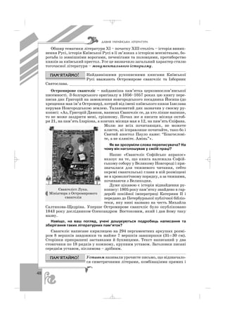 48
Обшир тематики літератури ХІ – початку ХІІІ століть – історія виник
нення Русі, історія Київської Русі в її зв’язках з історією всесвітньою, бо
ротьба із зовнішніми ворогами, печенігами та половцями, протиборство
князів за київський престол. Усе це визначило загальний характер стилю
тогочасної літератури – монументального історизму.
Найдавнішими рукописними книгами Київської
Русі вважають Остромирове євангеліє та Ізборник
Святослава. ___________________________________________________
Остромирове євангеліє – найдавніша пам’ятка церковнослов’янської
писемності. З болгарського оригіналу в 1056–1057 роках цю книгу пере
писав дяк Григорій на замовлення новгородського посадника Йосипа (до
хрещення мав ім’я Остромир), котрий від імені київського князя Ізяслава
керував Новгородською землею. Талановитий дяк зазначив у своєму ру
кописі: «Аз, Григорій Диякон, написах Євангеліє се, да хто ліпше напише,
то не може заздрити мені, грішному. Почах же я писати місяця октоб
ря 21, на пам’ять Іларіона, а кончих місяця мая в 12, на пам’ять Єпіфана.
Молю же всіх почитающих, не можете
клясти, ні ісправляше почитайте, тако бо і
Святий апостол Пауло каже: “Благослові
те, а не кляніте. Амінь”».
Як ви зрозуміли слова переписувача? На
чому він наголошував у своїй праці?
Напис «Євангеліє Софійськє апракос»
вказує на те, що книга належала Софій
ському собору у Великому Новгороді і при
значалася для тижневого читання, себто
окремі євангельські глави в ній розміщені
не в хронологічному порядку, а за тижнями,
починаючи з Великодня.
Дуже цікавою є історія віднайдення ру
копису: 1805 року пам’ятку знайдено в гар
деробі покійної імператриці Катерини ІІ і
передано до Петербурзької публічної бібліо
теки, яку нині названо на честь Михайла
Салтикова Щедріна. Уперше Остромирове євангеліє було опубліковано
1843 року дослідником Олександром Востоковим, який і дав йому таку
назву.
Навіщо, на ваш погляд, учені дошукуються подробиць написання та
зберігання таких літературних пам’яток?
Євангеліє написане кирилицею на 294 пергаментних аркушах розмі
ром 8 вершків завдовжки та майже 7 вершків завширшки (35×30 см).
Сторінки прикрашені заставками й буквицями. Текст написаний у два
стовпчики по 18 рядків у кожному, крупним уставом. Заголовки писані
середнім уставом, післямова – дрібним.
Уставом називали урочисте письмо, що відзначало
ся симетричними літерами, комбінаціями прямих і
ÄÀÂÍß ÓÊÐÀ¯ÍÑÜÊÀ Ë²ÒÅÐÀÒÓÐÀ
Євангеліст Лука.
Мініатюра з Остромирового
євангелія
_ _ _
 