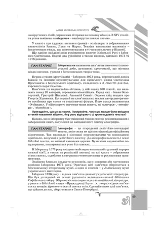 49
ÄÀÂÍß ÓÊÐÀ¯ÍÑÜÊÀ Ë²ÒÅÐÀÒÓÐÀ
заокруглених ліній, червоними літерами на початку абзаців. З ХІV століт
тя устав замінено на півустав – напівкругле похиле письмо. ___________
У книзі є три художні заставки (рами) – мініатюри із зображеннями
євангелістів Іоанна, Луки та Марка. Техніка виконання малюнків –
інкрустована емаль, що застосовувалася в ті часи виключно у Візантії.
Ще однією найдавнішою рукописною книгою Київської Русі є Ізбор
ник Святослава. Відомі два рукописи з такою назвою, датовані 1073 та
1076 роками.
Ізборниками називають пам’ятки писемності києво
руської доби, рукописні хрестоматії, що містили
цікаві вислови, уривки з богословських творів тощо. _________________
Перша з таких хрестоматій – Ізборник 1073 року, переписаний дяком
Іваном та іншими переписувачами для київського князя Святослава
Ярославича з болгарського оригіналу, складеного в Х столітті для бол
гарського царя Симеона.
Пам’ятка ця надзвичайно об’ємна, у ній понад 380 статей, що нале
жать понад 20 авторам, переважно візантійцям. Серед них – Іоанн Золо
тоустий, Григорій Нісський, Атанасій Синаїт. Окремо слід згадати про
Георгія Хіровоска. Це перший на слов’янських землях автор риторично
го посібника про тропи та стилістичні фігури. Його праця називається
«О образах». У ній розкрито значення таких понять, як «алегорія», «метафо
ра», «гіпербола».
Пригадайте, що це за тропи. Поміркуйте, чому цю працю було вміщено
в такий поважний збірник. Яку роль відіграють ці тропи в давніх текстах?
Цікаво, що в Ізборнику був уміщений також список рекомендованих і
заборонених книг, долучений до найдавнішого списку апокрифів.
Апокрифи – це стародавні релігійно легендарні
тексти, зміст яких не цілком відповідав офіційному
віровченню. Так називали і зіпсовані переписувачами чи пошкоджені
оригінали, вилучені з релігійного вжитку. До апокрифів належать і деякі
біблійні тексти, не визнані канонами церкви. Були вони надзвичайно по
пулярними, поширювалися усно й у списках. _______________________
В Ізборнику 1073 року вміщено майстерно виконаний груповий портрет
княжої сім’ї, а також на розкішній заставці на тлі храму – зображення
сімох святих, оздоблене химерними геометричними та рослинними орна
ментами.
Знайдено близько двадцяти рукописів, що є повними або частковими
копіями Ізборника 1073 року. Оригінал цієї пам’ятки зберігається в
Московському історичному музеї, а один зі списків – у Львівському музеї
українського мистецтва.
Ізборник 1076 року – відома пам’ятка давньої української літератури.
Він був укладений на основі рукописів великокнязівської бібліотеки
Софійського собору. Збірник містить переклади з візантійської літератури,
уривки з біблійної книги «Премудрощі Ісуса...», твори східнослов’ян
ських авторів, фрагменти житій святих та ін. Єдиний список цієї пам’ятки,
що дійшов до нас, зберігається в Санкт Петербурзі.
_ _ _
 