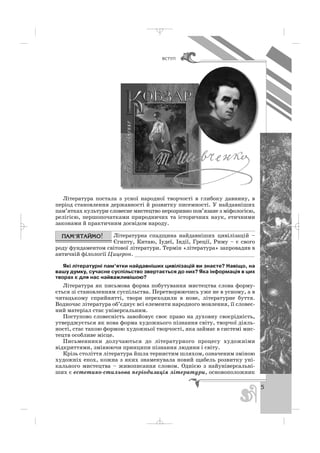 5
ÂÑÒÓÏ
Література постала з усної народної творчості в глибоку давнину, в
період становлення державності й розвитку писемності. У найдавніших
пам’ятках культури словесне мистецтво нерозривно пов’язане з міфологією,
релігією, першопочатками природничих та історичних наук, етичними
законами й практичним досвідом народу.
Літературна спадщина найдавніших цивілізацій –
Єгипту, Китаю, Іудеї, Індії, Греції, Риму – є свого
роду фундаментом світової літератури. Термін «література» запровадив в
античній філології Цицерон. _____________________________________
Які літературні пам’ятки найдавніших цивілізацій ви знаєте? Навіщо, на
вашу думку, сучасне суспільство звертається до них? Яка інформація в цих
творах є для нас найважливішою?
Література як письмова форма побутування мистецтва слова форму
ється зі становленням суспільства. Перетворюючись уже не в усному, а в
читацькому сприйнятті, твори переходили в нове, літературне буття.
Водночас література об’єднує всі елементи народного мовлення, її словес
ний матеріал стає універсальним.
Поступово словесність завойовує своє право на духовну своєрідність,
утверджується як нова форма художнього пізнання світу, творчої діяль
ності, стає такою формою художньої творчості, яка займає в системі мис
тецтв особливе місце.
Письменники долучаються до літературного процесу художніми
відкриттями, змінюючи принципи пізнання людини і світу.
Крізь століття література йшла тернистим шляхом, означеним зміною
художніх епох, кожна з яких знаменувала новий щабель розвитку уні
кального мистецтва – живописання словом. Однією з найуніверсальні
ших є естетико стильова періодизація літератури, основоположник
_ _ _
 