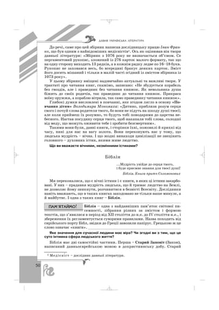 50
До речі, саме про цей збірник написав дослідницьку працю Іван Фран
ко, що був одним з найвідоміших медієвістів1. Ось як оцінював він твори
давньої літератури: «Збірник з 1076 року не визначається об’ємом. Се
пергаментовий рукопис, зложений із 276 карток малого формату, так що
на одну сторону виходить 13 рядків, а в кожнім рядку ледве по 16–18 букв.
Рукопис не заховався весь, бо всередині бракує деяких карток. Зміст
його досить мішаний і тільки в малій часті згідний із змістом збірника із
1073 року».
У цьому збірнику вміщені надзвичайно актуальні та важливі твори. У
трактаті про читання книг, скажімо, записано: «Не збудується корабель
без гвоздів, але і праведник без читання книжок. Як невольника душа
біжить до своїх родичів, так праведник до читання книжок. Прикраса
воїну оружжя, а кораблю вітрила, так само праведнику читання книжок».
Глибокі думки висловлені в повчанні, яке згодом лягло в основу «По
вчання дітям» Володимира Мономаха: «Дитино, приблизи розум серця
свого і почуй слова родителя твого, бо вони не підуть на шкоду душі твоєї;
але коли приймеш їх розумно, то будуть тобі поводарями до царства не
бесного. Настав посудину серця твого, щоб накапали тобі слова, солодші
від меду, що можуть оживити тебе і зробити безсмертним».
Такими вони були, давні книги, і сторінки їхні, пожовклі й крихкі від
часу, нині для нас на вагу золота. Вони переконують нас у тому, що
людська мудрість – вічна. І що жодні винаходи цивілізації не знецінять
головного – духовних істин, якими живе людство.
Що ви вважаєте вічними, незмінними істинами?
Á³áë³ÿ
...Мудрість увійде до серця твого,
і буде приємне знання для твоєї душі!
Біблія. Книга притч Соломонових
Ми переконалися, що є вічні істини і є книги, в яких ці істини закарбо
вані. У них – прадавня мудрість людська, що й тримає людство на Землі,
не дозволяє йому зникнути, розчинитися в безвісті Всесвіту. Дослідники
навіть вважають, що в таких книгах закодовано не тільки наше минуле, а
й майбутнє. І одна з таких книг – Біблія.
Біблія – одна з найдавніших пам’яток світової пи
семності, зібрання різних за змістом і формою
текстів, що з’явилися в період від ХІІ століття до н.е. до ІV століття н.е., і
збереження їх регламентується суворими правилами. Назва походить від
сирійського порту Бібл, звідки до Греції завозили папірус. Грецькою ж це
слово означає «книги». __________________________________________
Яке значення для сучасної людини має віра? Чи згодні ви з тим, що це
суто інтимна сфера людського життя?
Біблія має дві самостійні частини. Перша – Старий Заповіт (Закон),
написаний давньоєврейською мовою в дохристиянську добу. Старий
ÄÀÂÍß ÓÊÐÀ¯ÍÑÜÊÀ Ë²ÒÅÐÀÒÓÐÀ
1 Медієві′ст – дослідник давньої літератури.
_ _ _
 