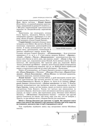 51
ÄÀÂÍß ÓÊÐÀ¯ÍÑÜÊÀ Ë²ÒÅÐÀÒÓÐÀ
Заповіт визнає віровчення Єдиного Бога –
Ягве. Друга частина – Новий Заповіт
(Благодать), укладений ранніми христия
нами, завершений не ранішеІVстоліттян.е.
і 364 року канонізований християнською
церквою на Лаодикійському церковному
соборі.
Християни, що сповідують учення
Ісуса Христа, вважають Біблію своєю
священною книгою і приймають її в пов
ному обсязі (Старий і Новий Заповіти), а
іудеї визнають тільки Старий Заповіт.
Старий Заповіт становить близько трьох
четвертих усієї Біблії. Він містить 39 книг,
написаних переважно давньоєврейською
мовою. У ньому розповідається про ство
рення світу, гріхопадіння, становлення й
занепад єврейського народу волею Бога.
Головна частина Старого Заповіту – «П’ятикнижжя» – була остаточно
завершена в V ст. до н. е. У п’яти книгах пророка Мойсея – «Буття»,
«Ісход», «Левіт», «Числа», «Второзаконня» – розповідається про ство
рення світу Богом за шість днів, про перших людей – Адама та Єву, які
жили в раю, але, порушивши наказ Божий, були вигнані звідти. За цей
непослух, або гріхопадіння, Бог прокляв увесь рід людський. Книга
«Ісход»розповідає про Мойсея– пророка,якого Господь обрав посередником
між собою та єврейським народом; про те, як Мойсей вивів єврейський
народ з єгипетського рабства до землі обітованої – Палестини.
Окрім «П’ятикнижжя», до Старого Заповіту входять історичні книги,
або «Книги Пророків», і Писання – «Псалми» (Псалтир), «Притчі Соло
монові», «Книга Екклезіаста», «Пісня Пісень» та численні пророцтва,
літописні перекази, казкові оповіді тощо.
Новий Заповіт – друга частина Біблії, у якій викладено власне ідео
логію християнства. Ця частина містить 27 книг, що поділяються на
чотири Євангелія (св. Матвія, св. Марка, св. Луки та св. Іоанна), «Одкро
вення Іоанна» (Апокаліпсис), «Діяння апостолів» та інші. У Новому
Заповіті розповідається про непорочне зачаття, народження та життя
Ісуса Христа, чудеса, які він творив, смерть за спокуту гріхів людства і
воскресіння Сина Божого. Також тут ідеться про виникнення та
діяльність Церкви. Апостоли у своїх посланнях (листах) до церков дають
поради, як жити і діяти, аби порятувати душу. Остання книга Нового
Заповіту – «Об’явлення» (Одкровення Іоанна) – сповіщає про другий
прихід Спасителя на землю, про вічну кару для тих, хто не повірив у
Христа, та про небесне місто, створене Богом для спасенних.
Біблія є Святим Письмом для християн та іудеїв. Які священні книги
мають інші релігії? Які відомості про унікальні писемні пам’ятки людства
ви отримали, вивчаючи курс історії стародавнього світу?
Тож спробуймо підійняти завісу над загадковим світом біблійних
текстів.
Ікона ХVІІІ століття
_ _ _
 