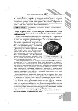 53
ÄÀÂÍß ÓÊÐÀ¯ÍÑÜÊÀ Ë²ÒÅÐÀÒÓÐÀ
Легенда про перших людей продовжує легенду про створення світу.
Ім’я першої людини – Адам – не випадкове: означає «взятий із землі»,
адже саме із землі його було зліплено! Бог дав людині душу, щоб вона
пізнала Бога. З ребра Адама, поки той спав, Бог створив жінку і дав їй
ім’я Єва – «матір усіх живих людей». Бог благословив їх на шлюб, дозволив
жити в Едемі (раю), звелівши оберігати райський сад.
Книга Буття наголошує: ми всі – нащадки Адама і
Єви. ________________________________________
Чому, на вашу думку, людину вважають найдосконалішим Божим
створінням? Як ви ставитеся до того, що Бог дав людині душу передусім
для віри у Творця?
Та змій спокусник (Біблія повідомляє, що в образі змія Єві явився Са
тана) умовив жінку скуштувати яблуко з дерева «пізнання добра і зла»,
до якого Бог заборонив торкатися людині. Єва з’їла заборонений плід і
пригостила ним Адама. Розгніваний Гос
подь вигнав людей з раю за непослух і при
судив їм надалі в поті чола здобувати хліб
свій, але змилостивившись, пообіцяв їм
спасителя. Ним і став Ісус Христос.
Страшний гріх учинив син Адама та Єви
Каїн: він убив брата свого Авеля, позазд
ривши йому. А діти іншого сина – Сита,
перейнявши лихі звички дітей Каїнових,
стали безбожниками. І тоді Бог вирішив
знищити все, що створив: таким був його
гнів на людей, що не шанували Творця й
не дотримувалися заповідей його.
Легенда про потоп оповідає, що лише праведнику Ноєві Бог сповістив
про майбутнє лихо. Творець загадав Ноєві змайструвати ковчег, на якому
він і порятувався зі своєю родиною, взявши туди різних тварин по парі,
їжу, хлібні зерна, плоди й сіно. Сорок днів заливав землю великий дощ.
І сто п’ятдесят днів не було нічого, окрім води й Ноєвого ковчега. І лише
потім ковчег з порятованими зупинився біля Араратських гір. Нині меш
канці міста Нахічевань, що розташоване поряд з імовірною стоянкою
ковчега, стверджують, що саме там – домовина праведника. Адже назва
міста означає: «тут оселився Ной».
Легенда про потоп повчає, що порятуватися від Божого гніву може
тільки людина праведна, що не чинить гріхів і живе за Божими заповідя
ми. Ноя завжди ставлять у приклад тим, хто зневажає закони моралі, не
дотримується приписів віри, не плекає чесноти у своїй душі.
Ця легенда глибоко закорінена у свідомості різних народів. У неї вірять
мексиканці та полінезійці, єгиптяни й греки, китайці й індуси. А знаєте
чому? Бо є наукові підтвердження того, що потоп був історичним фактом,
серед них такі: дощечки з написами; епічна поема про Гільгамеша, знайде
на поблизу Ніневії; археологічні дані про потопні осади й наноси; знищені
ранні цивілізації, що мешкали в долині Євфрату, тощо.
Спираючись на знання з історії, біології, доведіть, що всесвітній потоп –
просто легенда або ж таки історичний факт.
Якопо Тінторетто.
Адам і Єва
_ _ _
 
