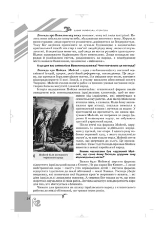 54
Легенда про Вавилонську вежу пояснює, чому всі люди такі різні. Ко
лись вони забажали сягнути неба, збудувавши височенну вежу. Керувала
ними гординя: люди прагнули уславитися, дорівнятися до Вседержителя.
Тому Бог вирішив припинити це зухвале будівництво в надзвичайно
оригінальний спосіб: він стер з пам’яті людей рідну мову, якою спілкува
лися всі, й перемішав мови так, щоб люди не могли розуміти один одного.
Відтак продовжити будівництво було неможливо. Люди покидали зна
ряддя й розійшлися світом, розділившись на народи, а недобудоване
місто назвали Вавилоном, що означає «змішання».
А що для вас символізує Вавилонська вежа? Чим повчальна ця легенда?
Легенда про Мойсея. Мойсей – одна з найвизначніших постатей все
світньої історії, пророк, релігійний реформатор, законодавець. Це люди
на, що прожила бурхливе цікаве життя. Він зміцнив свою волю, навчився
підпорядковувати її волі Божій, в усьому виявляти абсолютний послух
Творцеві. Мойсей очолив плем’я рабів і в тяжких умовах вигнання пере
творив його на могутній славний народ.
Історія народження Мойсея незвичайна: єгипетський фараон звелів
знищувати всіх новонароджених ізраїльських хлопчиків, щоб не мно
жився рід ізраїльтян, які перебували в
єгипетському рабстві. Але матір Мойсея не
втопила сина, а сховала. Коли йому випов
нилося три місяці, поклала немовля в
просмолений кошик і пустила за водою. У
хрестоматії ви прочитаєте, як дивом вря
тувався Мойсей, як потрапив до двору фа
раона й опановував науку, не забуваючи
про свій уярмлений народ.
Після втечі від фараона Мойсей, одру
жившись із донькою мідійського жерця,
жив у пустелі, пас отари. І одного разу по
бачив терновий кущ, з якого палахкотіло
полум’я, та сам кущ не горів. Мойсей почув
голос, що звертався до нього. Це промов
ляв Бог. Саме тоді Господь призвав Мойсея
вивести з неволі єврейський народ.
Якими чеснотами був наділений Мой
сей, що саме йому Господь доручив таку
відповідальну місію?
Важко було Мойсеєві змусити фараона
відпустити ізраїльський народ з Єгипту. Не раз карав Бог Єгипет... І лише
найстрашніша кара – смерть усіх первородних дітей – змусила фараона
відпустити ізраїльтян до землі обітованої – землі Ханаан. Господь уберіг
нещасних, які позначили свої будинки кров’ю жертовного ягняти, і всі
діти ізраїльські лишилися живими. А єгиптян Бог скарав за те, що вони
жорстоко знущалися зі своїх рабів. Легенда засвідчує невідворотність кари
для тих, хто збиткується з ближніх.
Чимало див трапилося на шляху ізраїльського народу з єгипетського
рабства до землі обітованої, що тривав сорок років.
ÄÀÂÍß ÓÊÐÀ¯ÍÑÜÊÀ Ë²ÒÅÐÀÒÓÐÀ
Мойсей біля вогняного
тернового куща
_ _ _
 
