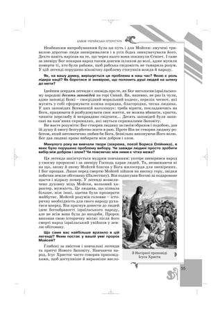 55
ÄÀÂÍß ÓÊÐÀ¯ÍÑÜÊÀ Ë²ÒÅÐÀÒÓÐÀ
Неабияким випробуванням була ця путь і для Мойсея: змучені три
валою дорогою люди зневірювалися і в усіх бідах звинувачували його.
Дехто навіть нарікав на те, що через нього вони покинули Єгипет. І саме
за зневіру Бог покарав народ таким довгим шляхом до волі, адже мусили
померти ті, хто були рабами, щоб рабська свідомість не тьмарила розум.
У цій легенді порушено віковічну проблему стосунків вождя й народу.
Як, на вашу думку, вирішується ця проблема в наш час? Якою є роль
лідера нації? Як боротися зі зневірою, що полонить душі людей на шляху
до мети?
Ідейним осердям легенди є оповідь про те, як Бог виголосив ізраїльсько
му народові десять заповідей на горі Синай. Ви, напевно, не раз їх чули,
адже заповіді Божі – своєрідний моральний кодекс, перелік чеснот, які
мусить у собі сформувати кожна порядна, благородна, чесна людина.
У цих заповідях Всевишній наголошує: треба вірити, покладаючись на
Бога, працювати й розбудовувати своє життя, не можна вбивати, красти,
чинити перелюбу й неправдиво свідчити... Десять заповідей були запи
сані на кам’яних скрижалях, які звуться скрижалями Заповіту.
Ви маєте розуміти: Бог створив людину за своїм образом і подобою, дав
їй душу й змогу безтурботно жити в раю. Проте Він не створив людину ро
ботом, який автоматично любив би Бога, безвільно виконуючи Його волю.
Бог дав людині право вибирати між добром і злом.
Минулого року ви вивчали твори (зокрема, поезії Бориса Олійника), в
яких було порушено проблему вибору. Чи завжди людині просто зробити
вибір між добром і злом? Чи повсякчас між ними є чітка межа?
Ця легенда закінчується мудрим повчанням: укотре зневірився народ
у своєму пророкові і за зневіру Господь карав людей. Та, незважаючи ні
на що, знову й знову Мойсей благав у Бога милосердя для зневірених.
І Бог прощав. Лише перед смертю Мойсей зійшов на високу гору, звідки
побачив землю обітовану (Палестину). Він подякував Богові за подароване
щастя і відразу помер. У легенді возвели
чено духовну міць Мойсея, вольовий ха
рактер, мужність. Це людина, що пізнала
більше, ніж інші, здатна була прозирати
майбутнє. Мойсей розумів головне – істо
ричну необхідність для свого народу руха
тися вперед. Він прагнув донести до людей
ідею богообраності ізраїльського народу,
але не всім вона була до вподоби. Пророк
виконав свою історичну місію: після його
смерті народ ізраїльський увійшов у зем
лю обітовану.
Що саме вас найбільше вразило в цій
легенді? Яким постає у вашій уяві пророк
Мойсей?
Глибокі за змістом і повчальні легенди
та притчі Нового Заповіту. Навчаючи на
род, Ісус Христос часто говорив приповід
ками, щоб доступніше й виразніше висло
З Нагірної проповіді
Ісуса Христа
_ _ _
 