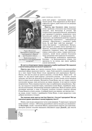56
вити свої думки – настанови людству на
тисячі років. Тож звернімося до його філо
софських притч, щоб стати хоч на дещицю
мудрішими!
Притча про блудного сина порушує
вічну проблему стосунків між близькими
людьми, між батьками й дітьми. Ця
історія вчить шанувати батьків, визнавати
свої провини й каятися, возвеличує силу
батьківської любові й всепрощення. Ісус
переконує, що найвищою радістю є радість
віднайдення втраченого – найдорожчої
людини: «Веселитись і тішитись треба
було, бо цей брат твій був мертвий – і
ожив, був пропав – і знайшовся». Батько,
чию мудрість уславив своєю притчею Ісус
Христос, належно оцінив працелюбність і
відданість старшого сина, що працював
поряд з ним день у день, і щире каяття мо
лодшого, який після довгого блукання
таки усвідомив свої помилки й покаявся.
Найголовніша особливість приповідок
Ісусових – їх багатозначність: кожен, хто
прочитав їх чи почув, має змогу зробити
власні висновки.
Як часто в літературних творах порушують подібні проблеми? Які паралелі
з прочитаним раніше ви могли б провести?
Притча про сіяча, як і решта повчань Ісуса, стосується надзвичайно
важливої сфери людського життя – віри. Саме здатність людини прийма
ти у своє серце Слово Боже стала предметом цієї приповідки Христа.
Звісно, він мав на увазі не просто насіння, а Слово Боже. Воно ж бо – як
зерно: те, що впало край дороги і дісталося птахам, – це Слово, почуте
людьми, які його не зрозуміли й відкинули. А тому сатана легко викраде
його із серця такої людини. Натомість Слово Боже, що, як і зерно, впало в
посушливе груддя, таки дісталося до серця людини, та не змогло в ньому
вкорінитися. Така людина втратить віру за найменших випробувань. Зер
на, що падали в колючий терен, означають Слово Боже, сприйняте людь
ми заклопотаними, обтяженими земними турботами. Вони не вміють жити
духовним життям, а тому ті буденні клопоти глушать тендітні па′гони
Слова Божого в їхніх душах. А добрий ґрунт для зернин, які висіяв сіяч, –
це люди, котрі і чують, і приймають Слово Боже, а воно проростає в них
добрим насінням у стократ.
Так пояснив свою притчу сам Ісус Христос. А як ви її зрозуміли? Які ще
повчальні думки приховані в цьому мудрому тексті?
Певно, вам не раз доводилося чути слово псалом. У перекладі з грецької
воно означає «пісня». 150 пісень релігійного змісту входять до знаменито
го Псалтиря, який є частиною Біблії і навчальною книгою для християн.
Автором деяких псалмів вважають біблійного царя Давида, два тексти
ÄÀÂÍß ÓÊÐÀ¯ÍÑÜÊÀ Ë²ÒÅÐÀÒÓÐÀ
Тарас Шевченко.
Програвся в карти (із серії
ілюстрацій до «Притчі
про блудного сина»)
Який епізод притчі
про блудного сина відображений
на картині?
_ _ _
 