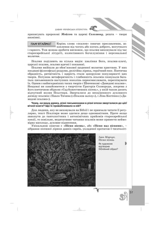 57
ÄÀÂÍß ÓÊÐÀ¯ÍÑÜÊÀ Ë²ÒÅÐÀÒÓÐÀ
приписують пророкові Мойсею та цареві Соломону, решта – твори
анонімні.
Корінь слова «псалом» означає прославлення, за
хоплення від чогось або когось доброго, могутнього
і гарного. Тож можна зробити висновок, що псалми виконували під час
староєврейської літургії, колективного богослужіння і персональної
молитви. _______________________________________________________
Псалми поділяють на кілька видів: хваління Бога, псалми плачі,
царські псалми, псалми вдячні і покаянні.
Псалми ввійшли до обов’язкової щоденної молитви християн. У них
поєднані філософські роздуми, релігійна лірика, героїчний епос. Поетична
образність, ритмічність і щирість стали запорукою популярності цих
творів. Потужна метафоричність і глибинність псалмів спонукали бага
тьох письменників наступних поколінь переосмислювати, переспівувати
їх. Одним з найяскравіших таких творів є Шевченкові «Давидові псалми».
Невдовзі ви ознайомитеся з творчістю Григорія Сковороди, зокрема з
його поетичною збіркою «Сад божественних пісень», у якій також досить
відчутний вплив Псалтиря. Зверталися до неоціненного духовного
досвіду псалмів і Павло Тичина («Псалом залізу»), і Ліна Костенко («Да
видові псалми»).
Чому, на вашу думку, різні письменники в різні епохи зверталися до цієї
вічної книги? Що їх приваблювало в ній?
Для людини, яку не виховували на Біблії і не привчали читати її регу
лярно, текст Псалтиря може здатися дещо одноманітним. Проте якщо
звикнути до тавтологічних і антонімічних прийомів староєврейської
поезії, то повільне, медитативне читання псалмів може принести неймо
вірну насолоду, духовне піднесення.
Унікальною книгою є «Пісня пісень», або «Пісня над піснями», –
зібрання пісенної лірики давніх євреїв, укладеної протягом І тисячоліт
Іван Марчук.
Пісня пісень
Як художник
відтворив
біблійний образ?
_ _ _
 