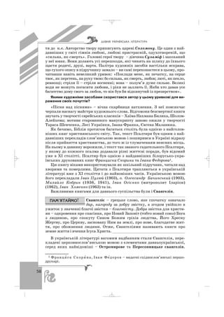 58
тя до н.е. Авторство твору приписують цареві Соломону. Це один з най
давніших у світі гімнів любові, любові пристрасній, одухотвореній, що
«сильна, як смерть». Головні герої твору – дівчина Суламіф і закоханий
у неї юнак. Вони долають усі перешкоди, які чинять на шляху до їхнього
щастя родичі, друзі, варта. Палітра художніх засобів настільки яскрава,
що сухого опису в підручнику замало – ви самі переконаєтеся в цьому, про
читавши навіть невеликий уривок: «Поклади мене, як печатку, на серце
твоє, як перстень, на руку твою: бо cильна, як смерть, любов; люті, як пекло,
ревнощі; стріли її – стріли вогненні; вона – полум’я дуже сильне. Великі
води не можуть погасити любови, і ріки не заллють її. Якби хто давав усе
багатство дому свого за любов, то він був би відкинутий із презирством».
Якими художніми засобами скористався автор у цьому уривкові для ви
раження своїх почуттів?
«Пісня над піснями» – вічна скарбниця натхнення. З неї повсякчас
черпали наснагу майстри художнього слова. Відгомони безсмертної книги
звучать у творчості єврейських класиків – Хаїма Нахмана Бялика, Шолом
Алейхема; мотиви старовинного манускрипту заново ожили у творчості
Тараса Шевченка, Лесі Українки, Івана Франка, Євгена Маланюка.
Як бачимо, Біблія протягом багатьох століть була однією з найголов
ніших книг християнського світу. Так, текст Псалтиря був одним з най
давніших перекладів слов’янською мовою і поширився в Україні відразу
після прийняття християнства, до того ж із тлумаченням неясних місць.
На ньому в давнину ворожили, і текст так званого гадательного Псалтиря,
у якому до кожного псалма додавали різні життєві поради, був відомий
уже в ХІ столітті. Псалтир був однією з найдавніших білорусько укра
їнських друкованих книг Франциска Скорини та Івана Федорова1.
Цю книгу віками використовували як шкільний підручник, читали над
хворими та померлими. Цитати з Псалтиря трапляються в українській
літературі вже з ХІ століття і до найновіших часів. Українською мовою
його перекладали Іван Пулюй (1903), о. Олександр Бачинський (1903),
Михайло Кобрин (1936, 1941), Іван Огієнко (митрополит Іларіон)
(1962), Іван Хоменко (1963) та ін.
Важливими книгами для давнього суспільства були і Євангелія.
Євангеліє – грецьке слово, яке спочатку означало
дар, нагороду за добру звістку, а згодом увійшло в
ужиток у значенні благої звістки – благовісту. Добра звістка для христи
ян – одкровення про спасіння, про Новий Заповіт (тобто новий союз) Бога
з людиною, про спокуту Сином Божим гріхів людства, Його Хресну
Жертву, про Церкву, засновану Ним на землі, про нове, благодатне жит
тя, про обожнення людини. Отже, Євангеліями називають книги про
земне життя і вчення Ісуса Христа. ________________________________
В українській літературі вагомим надбанням стали Євангелія, пере
кладені церковнослов’янською мовою з елементами давньоукраїнської,
серед яких найвідоміші – Остромирове та Пересопницьке євангелія.
ÄÀÂÍß ÓÊÐÀ¯ÍÑÜÊÀ Ë²ÒÅÐÀÒÓÐÀ
1 Франци′ ск Скори′ на, Іван Фе′доров – видатні східнослов’янські першо
друкарі.
_ _ _
 