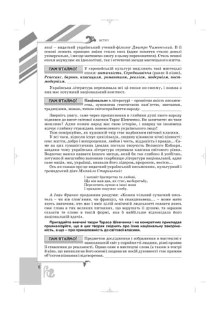 ÂÑÒÓÏ
6
якої – видатний український учений філолог Дмитро Чижевський. В її
основі лежить принцип зміни стилю епох (адже поняття стилю доволі
універсальне, і ми ще матимемо змогу в цьому переконатися). Стиль певної
епохи акумулює як ідеологічні, так і естетичні засади мистецького життя.
У європейській культурі виділяють такі мистецькі
епохи: античність, Середньовіччя (раннє й пізнє),
Ренесанс, бароко, класицизм, романтизм, реалізм, модернізм, пост
модернізм. ____________________________________________________
Українська література переживала всі ці епохи по своєму, і кожна з
них має потужний національний контекст.
Національне в літературі – органічна якість письмен
ства, зумовлена генетичною пам’яттю, звичаями,
традиціями, мовою, типом світосприйняття народу. __________________
Зверніть увагу, саме через проникнення в глибини душі свого народу
піднявся до висот світової класики Тарас Шевченко. Ви запитаєте: як таке
можливо? Адже кожен народ має свою історію, і навряд чи іноземець
відчує глибину страждань поневоленого українського люду!
Тож поміркуймо, як художній твір стає надбанням світової класики.
У всі часи, відколи існує цивілізація, людину цікавили вічні цінності:
сенс життя, добро і всепрощення, любов і честь, відданість і правда... Са
ме на цих гуманістичних ідеалах постала творчість Великого Кобзаря,
завдяки чому українська література отримала класика світового рівня.
Водночас важко назвати іншого митця, який би так глибоко й усебічно,
потужно й масштабно наповнив скарбницю літератури національної, адже
саме нація, ми, українці, визнали його лідером, пророком, месією...
Ось як сказав про це видатний український письменник, культурний і
громадський діяч Михайло Старицький:
І заповіт братерства та любові,
Що він нам дав, як стяг, на боротьбу,
Перелетить луною в інші мови
І правдою подужає злобу.
А Іван Франко продовжив роздуми: «Кожен чільний сучасний писа
тель – чи він слов’янин, чи француз, чи скандинавець... – може мати
якесь значення, хто має і вміє цілій освіченій людськості сказати якесь
своє слово в тих великих питаннях, що ворушать її душею, та заразом
сказати те слово в такій формі, яка б найбільше відповідала його
національній вдачі».
Пригадайте вивчені твори Тараса Шевченка і на конкретних прикладах
проаналізуйте, що в цих творах свідчить про їхню національну закоріне
ність, а що – про приналежність до світової класики.
Предметом дослідження і зображення в мистецтві є
навколишній світ у сприйнятті людини, різні прояви
її ставлення до реальності. Однак саме в мистецтві слова (а також в театрі
й кіно, що виникли на його основі) людина як носій духовності стає прямим
об’єктом пізнання і відтворення. ___________________________________
_ _ _
 