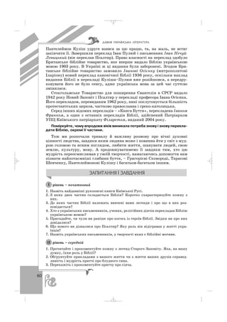 60
Пантелеймон Куліш удруге взявся за цю працю, та, на жаль, не встиг
закінчити її. Завершили переклад Іван Пулюй і письменник Іван Нечуй
Левицький (він переклав Псалтир). Право власності на переклад здобуло
Британське біблійне товариство, яке вперше видало Біблію українською
мовою 1903 року. В Україні ж ці видання були заборонені. Згодом Бри
танське біблійне товариство замовило Іванові Огієнку (митрополитові
Іларіону) новий переклад канонічної Біблії 1936 року, оскільки наклад
видання Біблії в перекладі Куліша–Пулюя вже розійшовся, а передру
ковувати його не було сенсу, адже українська мова за цей час суттєво
змінилася.
Стокгольмське Товариство для поширення Євангелія в СРСР видало
1942 року Новий Заповіт і Псалтир у перекладі професора Івана Огієнка.
Його перекладом, перевиданим 1962 року, нині послуговується більшість
протестантських церков, частково православна і греко католицька.
Серед інших відомих перекладів – «Книга Буття», перекладена Іваном
Франком, а один з останніх перекладів Біблії, здійснений Патріархом
УПЦ Київського патріархату Філаретом, виданий 2004 року.
Поміркуйте, чому впродовж віків виникала потреба знову і знову перекла
дати Біблію, окремі її частини.
Тож ми розпочали тривалу й важливу розмову про вічні духовні
цінності людства, завдяки яким людина може і повинна йти у світ з муд
рою головою та ясним поглядом, любити життя, шанувати людей, свою
землю, культуру, мову. А продовжуватимемо її завдяки тим, хто цю
мудрість переосмислював у своїй творчості, намагаючись допомогти нам
пізнати найпотаємніші глибини буття, – Григорієві Сковороді, Тарасові
Шевченку, Пантелеймонові Кулішу і багатьом багатьом іншим.
рівень – початковий
1. Назвіть найдавніші рукописні книги Київської Русі.
2. З яких двох частин складається Біблія? Коротко схарактеризуйте кожну з
них.
3. До яких частин Біблії належать вивчені вами легенди і про що в них роз
повідається?
4. Хто з українських письменників, учених, релігійних діячів перекладав Біблію
українською мовою?
5. Пригадайте, чи чули ви раніше про когось із героїв Біблії. Звідки ви про них
довідалися?
6. Що нового ви дізналися про Псалтир? Яку роль він відігравав у житті укра
їнців?
7. Назвіть українських письменників, у творчості яких є біблійні мотиви.
рівень – середній
1. Прочитайте і прокоментуйте кожну з легенд Старого Заповіту. Яка, на вашу
думку, їхня роль у Біблії?
2. Обґрунтуйте прикладами з вашого життя чи з життя ваших друзів справед
ливість і мудрість притчі про блудного сина.
3. Перекажіть і прокоментуйте притчу про сіяча.
ІІ
І
ÄÀÂÍß ÓÊÐÀ¯ÍÑÜÊÀ Ë²ÒÅÐÀÒÓÐÀ
_ _ _
 