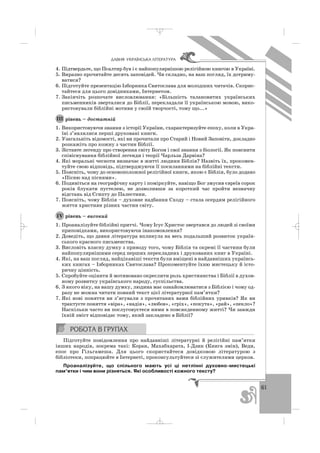 61
ÄÀÂÍß ÓÊÐÀ¯ÍÑÜÊÀ Ë²ÒÅÐÀÒÓÐÀ
4. Підтвердьте, що Псалтир був і є найпопулярнішою релігійною книгою в Україні.
5. Виразно прочитайте десять заповідей. Чи складно, на ваш погляд, їх дотриму
ватися?
6. Підготуйте презентацію Ізборника Святослава для молодших читачів. Скорис
тайтеся для цього довідниками, Інтернетом.
7. Закінчіть розпочате висловлювання: «Більшість талановитих українських
письменників зверталися до Біблії, перекладали її українською мовою, вико
ристовували біблійні мотиви у своїй творчості, тому що...»
рівень – достатній
1. Використовуючи знання з історії України, схарактеризуйте епоху, коли в Укра
їні з’являлися перші друковані книги.
2. Узагальніть відомості, які ви прочитали про Старий і Новий Заповіти, докладно
розкажіть про кожну з частин Біблії.
3. Зіставте легенду про створення світу Богом і свої знання з біології. Як пояснити
співіснування біблійної легенди і теорії Чарльза Дарвіна?
4. Які моральні чесноти визначає в житті людини Біблія? Назвіть їх, прокомен
туйте свою відповідь, підтверджуючи її посиланнями на біблійні тексти.
5. Поясніть, чому до основоположної релігійної книги, якою є Біблія, було додано
«Пісню над піснями».
6. Подивіться на географічну карту і поміркуйте, навіщо Бог змусив євреїв сорок
років блукати пустелею, не дозволивши за короткий час пройти незначну
відстань від Єгипту до Палестини.
7. Поясніть, чому Біблія – духовне надбання Сходу – стала осердям релігійного
життя християн різних частин світу.
рівень – високий
1. Проаналізуйте біблійні притчі. Чому Ісус Христос звертався до людей зі своїми
приповідками, використовуючи інакомовлення?
2. Доведіть, що давня література вплинула на весь подальший розвиток україн
ського красного письменства.
3. Висловіть власну думку з приводу того, чому Біблія та окремі її частини були
найпопулярнішими серед перших перекладних і друкованих книг в Україні.
4. Які, на ваш погляд, найцікавіші тексти були вміщені в найдавніших українсь
ких книгах – Ізборниках Святослава? Прокоментуйте їхню мистецьку й істо
ричну цінність.
5. Спробуйте оцінити й мотивовано окреслити роль християнства і Біблії в духов
ному розвитку українського народу, суспільства.
6. З якого віку, на вашу думку, людина має ознайомлюватися з Біблією і чому од
разу не можна читати повний текст цієї літературної пам’ятки?
7. Які нові поняття ви з’ясували з прочитаних вами біблійних уривків? Як ви
трактуєте поняття «віра», «надія», «любов», «гріх», «покута», «рай», «пекло»?
Наскільки часто ви послуговуєтеся ними в повсякденному житті? Чи завжди
їхній зміст відповідає тому, який закладено в Біблії?
Підготуйте повідомлення про найдавніші літературні й релігійні пам’ятки
інших народів, зокрема такі: Коран, Махабхарата, І Дзин (Книга змін), Веди,
епос про Гільгамеша. Для цього скористайтеся довідковою літературою з
бібліотеки, попрацюйте в Інтернеті, проконсультуйтеся зі служителями церков.
Проаналізуйте, що спільного мають усі ці нетлінні духовно мистецькі
пам’ятки і чим вони різняться. Які особливості кожного тексту?
ІV
ІІІ
_ _ _
 