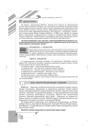 62
Як відомо, зацікавлення Біблією, життям Ісуса Христа не зменшувалося
ніколи. Про це свідчить той факт, що з покоління в покоління талановиті творці
різних видів мистецтв прагнуть знову й знову переосмислити жертовний шлях
Ісуса, біблійні заповіді, легенди, притчі. Прикладом такого переосмислення мо
же бути рок опера, бродвейський мюзикл «Ісус Христос – суперзірка», написа
ний композитором Ендрю Ллойдом Вебером. А 2004 року вийшов на екрани
фільм талановитого американського актора й кінорежисера Мела Гібсона
«Страсті Христові». Демонструють і мультфільми про Ісуса, екранізують леген
ди Старого Заповіту, нещодавно створено кінострічку про Ноїв ковчег.
Чи можна виправдати таке «світське» тлумачення Біблії? Як ви вважаєте, во
на має залишатися суто релігійним кодексом, надбанням вірних усього світу чи
знову оживати в мистецьких творах?
ÏÐÀÖÞªÌÎ Ç ÏÐÎÅÊÒÎÌ
Пропонуємо підготувати для учнів молодших класів розповідь про
Біблію (на 10–15 хв), про легенди, з якими ви щойно ознайомили
ся, притчі. Доберіть до своєї розповіді ілюстрації, продемонструй
те різні видання Біблії. Обов’язково складіть план такої бесіди і погодьте його з
учителем.
ÒÂÎÐ×² ÇÀÂÄÀÍÍß
Із запропонованих крилатих висловів, що народилися з біблійних текстів,
оберіть той, який вам до вподоби, і напишіть коротеньку історію з життя, стосов
но якої доречно було б ужити цей вислів.
Адамове ребро – жартівливе найменування жінки.
Адамові діти – рід людський, нащадки першої людини.
Блудний син – людина, що розкаялася у своїх помилках.
Вавилонське стовпотворіння – збіговисько, шум, безлад.
Всесвітній потоп – страшна катастрофа, лихо.
Обітована земля – багатий край, сподівана мета.
Ви також можете дібрати власні крилаті вислови, що запам’яталися вам під
час читання Біблії.
При′ тча – невелика за обсягом повчальна алегорична оповідь, макси
мально типізована, побудована за принципом аналогії. Сюжет притчі
прямо підпорядкований її моралізаторській частині. Притча може мати
прозову, поетичну чи драматичну форму. У ній розкриваються важливі
етичні, естетичні, філософські настанови. Притча має символічний
підтекст. Основне призначення цього твору – пояснити, як людина по
винна чинити в певній ситуації. Біблійні притчі використовуються для
вираження духовних настанов у алегоричній формі.
До жанру притчі зверталися такі українські письменники, як Панте
леймон Куліш, Іван Нечуй Левицький, Григорій Квітка Основ’яненко,
Іван Франко, а Тарас Шевченко створив навіть серію ілюстрацій до притчі
про блудного сина.
Визначте ознаки жанру притчі у прочитаних вами творах.
ÄÀÂÍß ÓÊÐÀ¯ÍÑÜÊÀ Ë²ÒÅÐÀÒÓÐÀ
_ _ _
 