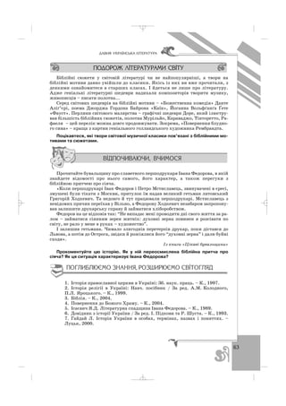 63
ÄÀÂÍß ÓÊÐÀ¯ÍÑÜÊÀ Ë²ÒÅÐÀÒÓÐÀ
Біблійні сюжети у світовій літературі чи не найпопулярніші, а твори на
біблійні мотиви давно увійшли до класики. Якісь із них ви вже прочитали, з
деякими ознайомитеся в старших класах. І йдеться не лише про літературу.
Адже геніальні літературні шедеври надихали композиторів творити музику,
живописців – писати полотна...
Серед світових шедеврів на біблійні мотиви – «Божественна комедія» Данте
Аліґ’єрі, поема Джорджа Гордона Байрона «Каїн», Йоганна Вольфґанґа Ґете
«Фауст». Перлини світового малярства – графічні шедеври Доре, який ілюстру
вав більшість біблійних сюжетів, полотна Мурільйо, Караваджо, Тінторетто, Ра
фаеля – цей перелік можна довго продовжувати. Зокрема, «Повернення блудно
го сина» – краща з картин геніального голландського художника Рембрандта.
Поцікавтеся, які твори світової музичної класики пов’язані з біблійними мо
тивами та сюжетами.
Прочитайте бувальщину про славетного першодрукаря Івана Федорова, в якій
знайдете відомості про нього самого, його характер, а також перегуки з
біблійною притчею про сіяча.
«Коли першодрукарі Іван Федоров і Петро Мстиславець, звинувачені в єресі,
змушені були тікати з Москви, притулок їм надав великий гетьман литовський
Григорій Ходкевич. Та недовго й тут працювали першодрукарі. Мстиславець з
невідомих причин переїхав у Вільно, а Федорову Ходкевич незабаром запропону
вав залишити друкарську справу й займатися хліборобством.
Федоров на це відповів так: “Не випадає мені проводити дні свого життя за ра
лом – займатися сіянням зерен житніх: духовні зерна повинен я розсівати по
світу, не рало у мене в руках – художество”.
І залишив гетьмана. Чимало злигоднів перетерпів друкар, поки дістався до
Львова, а потім до Острога, звідки й розсіялися його “духовні зерна” і дали буйні
сходи».
Із книги «Цікаві бувальщини»
Прокоментуйте цю історію. Як у ній переосмислена біблійна притча про
сіяча? Як ця ситуація характеризує Івана Федорова?
1. Історія православної церкви в Україні: Зб. наук. праць. – К., 1997.
2. Історія релігії в Україні: Навч. посібник / За ред. А.М. Колодного,
П.Л. Яроцького. – К., 1999.
3. Біблія. – К., 2004.
4. Повернення до Божого Храму. – К., 2004.
5. Ісаєвич Я.Д. Літературна спадщина Івана Федорова. – К., 1989.
6. Довідник з історії України / За ред. І. Підкови та Р. Шуста. – К., 1993.
7. Гайдай Л. Історія України в особах, термінах, назвах і поняттях. –
Луцьк, 2000.
_ _ _
 