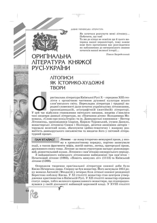 ÎÐÈÃ²ÍÀËÜÍÀ
Ë²ÒÅÐÀÒÓÐÀ ÊÍßÆÎ¯
ÐÓÑ²-ÓÊÐÀ¯ÍÈ
Ë²ÒÎÏÈÑÈ
ßÊ ²ÑÒÎÐÈÊÎ-ÕÓÄÎÆÍ²
ÒÂÎÐÈ
ÄÀÂÍß ÓÊÐÀ¯ÍÑÜÊÀ Ë²ÒÅÐÀÒÓÐÀ
ригінальна література Київської Русі Х – середини ХІІІ сто
ліття є органічною частиною духовної культури всього
слов’янського світу. Перекладна література і традиції на
родної словесності дали початок українському літописанню,
проповідницькій, агіографічній (житійній) літературі.
У цей час відбулося становлення світського писання, зокрема з’явилися
такі шедеври давньої літератури, як «Повчання дітям» Володимира Мо
номаха, «Слово про похід Ігорів» та ін. Давньоруські книжники – Нестор
Літописець, проповідники Іларіон, Кирило Туровський, ігумен Данило,
монастирські літописці Симон і Полікарп, десятки анонімних авторів –
торували нелегкий шлях, збагачуючи ідейно тематичну і жанрову роз
маїтість давньоруського письменства та вводячи його у світовий літера
турний процес.
Літопис – це жанр історично мемуарної прози, у яко
му в хронологічному порядку, порічно записували
події, а також фрагменти міфів, житій святих, легенд, ораторської прози,
дружинного епосу тощо. Літопис за своєю структурою нагадує різножанро
вий, різностильовий колаж. Літописи є пам’ятками києворуського періоду.
З найдавнішого київського літописання найвідоміші три пам’ятки –
Початковий літопис (1093), «Повість минулих літ» (1113) та Київський
літопис (1200). _________________________________________________
Осередком творення оригінальної літератури княжої доби була
Києво Печерська лавра. Спершу це був монастир. Його заснували 1051 ро
ку монахи Антоній і Феодосій у печерах біля літньої княжої резиденції
Берестово поблизу Києва. У ХІ столітті монастир став центром утвер
дження християнства в Київській Русі. У ХІІ столітті монастир отримав
статус лаври, тобто великого православного монастиря, що підпорядко
вувався у своїй діяльності найвищій церковній владі. У ХVІІІ столітті
Як хочеться розсунути межі літопису...
Побачити, що там!
Та ми до кінця не освоїли ще й цього ма
терика нашої першоісторії, тому кожне
нове його прочитання має розглядатися
як наближення до вичерпнішого знання
початків нашої великої історії...
Павло Загребельний
64
Î
_ _ _
 