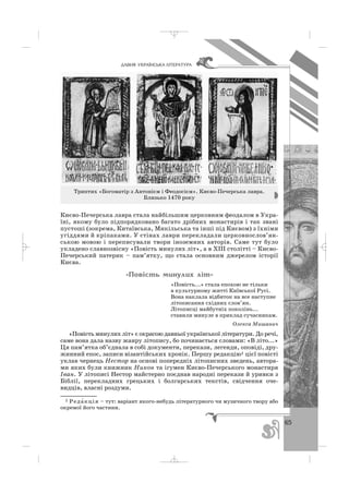 65
ÄÀÂÍß ÓÊÐÀ¯ÍÑÜÊÀ Ë²ÒÅÐÀÒÓÐÀ
Києво Печерська лавра стала найбільшим церковним феодалом в Укра
їні, якому було підпорядковано багато дрібних монастирів і так звані
пустоші (зокрема, Китаївська, Микільська та інші під Києвом) з їхніми
угіддями й кріпаками. У стінах лаври перекладали церковнослов’ян
ською мовою і переписували твори іноземних авторів. Саме тут було
укладено славнозвісну «Повість минулих літ», а в ХІІІ столітті – Києво
Печерський патерик – пам’ятку, що стала основним джерелом історії
Києва.
«Ïîâ³ñòü ìèíóëèõ ë³ò»
«Повість...» стала епохою не тільки
в культурному житті Київської Русі.
Вона наклала відбиток на все наступне
літописання східних слов’ян.
Літописці майбутніх поколінь...
ставили минуле в приклад сучасникам.
Олекса Мишанич
«Повість минулих літ» є окрасою давньої української літератури. До речі,
саме вона дала назву жанру літопису, бо починається словами: «В літо...»
Ця пам’ятка об’єднала в собі документи, перекази, легенди, оповіді, дру
жинний епос, записи візантійських хронік. Першу редакцію1 цієї повісті
уклав чернець Нестор на основі попередніх літописних зведень, автора
ми яких були книжник Никон та ігумен Києво Печерського монастиря
Іван. У літописі Нестор майстерно поєднав народні перекази й уривки з
Біблії, перекладних грецьких і болгарських текстів, свідчення оче
видців, власні роздуми.
Триптих «Богоматір з Антонієм і Феодосієм». Києво Печерська лавра.
Близько 1470 року
1 Реда′кція – тут: варіант якого небудь літературного чи музичного твору або
окремої його частини.
_ _ _
 