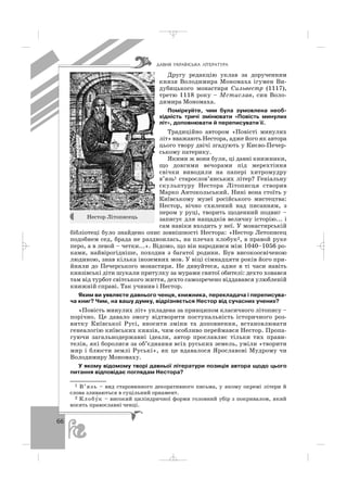 66
Другу редакцію уклав за дорученням
князя Володимира Мономаха ігумен Ви
дубицького монастиря Сильвестр (1117),
третю 1118 року – Мстислав, син Воло
димира Мономаха.
Поміркуйте, чим була зумовлена необ
хідність тричі змінювати «Повість минулих
літ», доповнювати й переписувати її.
Традиційно автором «Повісті минулих
літ» вважають Нестора, адже його як автора
цього твору двічі згадують у Києво Печер
ському патерику.
Якими ж вони були, ці давні книжники,
що довгими вечорами під мерехтіння
свічки виводили на папері хитромудру
в’язь1 старослов’янських літер? Геніальну
скульптуру Нестора Літописця створив
Марко Антокольський. Нині вона стоїть у
Київському музеї російського мистецтва:
Нестор, вічно схилений над писанням, з
пером у руці, творить щоденний подвиг –
записує для нащадків величну історію... і
сам навіки входить у неї. У монастирській
бібліотеці було знайдено опис зовнішності Нестора: «Нестор Летописец
подобием сед, брада не раздвоилась, на плечах клобук2, в правой руке
перо, а в левой – четки...». Відомо, що він народився між 1040–1056 ро
ками, найвірогідніше, походив з багатої родини. Був високоосвіченою
людиною, знав кілька іноземних мов. У віці сімнадцяти років його при
йняли до Печерського монастиря. Не дивуйтеся, адже в ті часи навіть
князівські діти шукали притулку за мурами святої обителі: дехто ховався
там від турбот світського життя, дехто самозречено віддавався улюбленій
книжній справі. Так учинив і Нестор.
Яким ви уявляєте давнього ченця, книжника, перекладача і переписува
ча книг? Чим, на вашу думку, відрізняється Нестор від сучасних учених?
«Повість минулих літ» укладена за принципом класичного літопису –
порічно. Це давало змогу відтворити поступальність історичного роз
витку Київської Русі, вносити зміни та доповнення, встановлювати
генеалогію київських князів, чим особливо переймався Нестор. Пропа
гуючи загальнодержавні ідеали, автор прославляє тільки тих прави
телів, які боролися за об’єднання всіх руських земель, уміли «творити
мир і блюсти землі Руські», як це вдавалося Ярославові Мудрому чи
Володимиру Мономаху.
У якому відомому творі давньої літератури позиція автора щодо цього
питання відповідає поглядам Нестора?
ÄÀÂÍß ÓÊÐÀ¯ÍÑÜÊÀ Ë²ÒÅÐÀÒÓÐÀ
1 В’язь – вид старовинного декоративного письма, у якому окремі літери й
слова зливаються в суцільний орнамент.
2 Клобу′к – високий циліндричної форми головний убір з покривалом, який
носять православні ченці.
Нестор Літописець
_ _ _
 