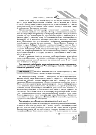 67
ÄÀÂÍß ÓÊÐÀ¯ÍÑÜÊÀ Ë²ÒÅÐÀÒÓÐÀ
Повна назва твору – «Се повісті минулих літ звідки почалась Руська
земля, хто в Києві перший став княжити і звідки Руська земля стала
буть». Як бачите, сама назва налаштовує нас на патріотичний лад – автор
наполягає, щоб ми пам’ятали своїх славних предків, пишалися своєю
батьківщиною, її величною історією.
Літопис оповідає насамперед про виникнення і розселення слов’ян
ських племен, про їхню роль в історії. Нестор розглядав слов’янські пле
мена та історію Русі як органічну частину історії людства, світу, намагався
довести, що Русь була могутньою державою і відігравала ключову роль в
історії Європи. Саме тому автор так докладно розповів про становлення
Київської Русі, її зовнішню політику, розширення кордонів, військову
міць. «Повість минулих літ» розповідає і легенду про заснування столиці
нашої держави трьома братами князями – Києм, Щеком, Хоривом та
їхньою сестрою Либіддю. У літописі возвеличено мудрість княгині Ольги
як жінки державотворця, воїнську доблесть князя Святослава, далеко
глядність Володимира, який, передбачивши напрям руху цивілізації, за
провадив на Русі християнство. Великою пошаною удостоєно і Ярослава
Мудрого передовсім за культурну діяльність – звершення на ниві освіти,
науки, зодчества.
«Повість минулих літ» була написана в добу князівських міжусобиць
після смерті Ярослава, і цей розбрат найбільше гнітив автора. Він з болем
споглядав занепад великої держави, від колишньої слави й могутності
якої не лишилося й сліду.
Пригадавши історію України цього періоду, доповніть картину соціально
політичного становища Київської Русі, докладніше поясніть, які саме події
найбільше тривожили автора.
«Повість минулих літ» – не лише історичний, а й ви
сокохудожній літературний твір. ________________
Як літературний твір «Повість...» нерозривно пов’язана з фольклором.
Автор літопису добре знав і шанував народну творчість, а тому майстерно
використав обрядову поезію, змальовуючи побут слов’ян, їхні звичаї,
вірування. Народнопоетичними образами сповнена оповідь про віщого
Олега, який розгадав хитрощі підступних греків і помер, як і пророкував
волхв язичник, від власного коня. Відгомін фольклорної традиції вчу
вається в оповіді про помсту княгині Ольги древлянам: вона попросила в
мешканців Іскоростеня данину від кожного двору – по три горобці і по
три голуби. Потім прив’язала до ніжок птахів запалені віхтики й відпус
тила – птахи спалили столицю древлян, які вбили її чоловіка, князя Ігоря.
Зразком дружинного епосу є оповідь про князя Святослава. Натхненно
розповідається і про хрещення Київської Русі князем Володимиром,
зародження слов’янської писемності.
Про що свідчить глибока фольклорна закоріненість літопису?
Якщо в першій частині літопису переважають народнопоетичні мотиви,
то в другій, яка охоплює період від ХІ до ХІІІ століття, домінують книжні
мотиви, описано події зі свідчень очевидців або самого автора літопису.
Важливо, що саме в цій частині вміщено сказання про створення Печер
ського (нині Києво Печерського) монастиря (1051), оповідання про напад
_ _ _
 