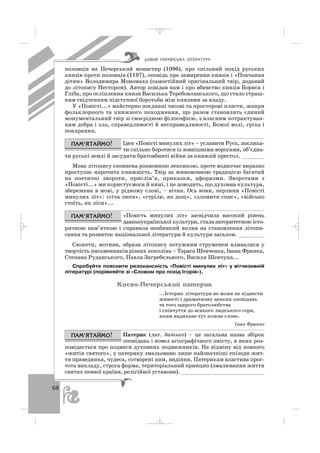68
половців на Печерський монастир (1096), про спільний похід руських
князів проти половців (1107), оповідь про замирення князів і «Повчання
дітям» Володимира Мономаха (самостійний оригінальний твір, доданий
до літопису Нестором). Автор повідав нам і про вбивство князів Бориса і
Гліба, про осліплення князя Василька Теребовлянського, що стало страш
ним свідченням підступної боротьби між князями за владу.
У «Повісті...» майстерно поєднані часові та просторові пласти, жанри
фольклорного та книжного походження, що разом становлять єдиний
монументальний твір зі своєрідною філософією, з власним потрактуван
ням добра і зла, справедливості й несправедливості, Божої волі, гріха і
покарання.
Ідея «Повісті минулих літ» – уславити Русь, заклика
ти спільно боротися із зовнішніми ворогами, об’єдна
ти руські землі й засудити братовбивчі війни за княжий престол. _______
Мова літопису сповнена розмовною лексикою, проте водночас виразно
проступає нарочита книжність. Твір за живомовною традицією багатий
на поетичні звороти, прислів’я, приказки, афоризми. Зворотами з
«Повісті...» ми користуємося й нині, і це доводить, що духовна культура,
збережена в мові, у рідному слові, – вічна. Ось вони, перлини «Повісті
минулих літ»: «січа люта», «стріли, як дощ», «зломити спис», «військо
стоїть, як ліси»...
«Повість минулих літ» засвідчила високий рівень
давньоукраїнської культури, стала авторитетною істо
ричною пам’яткою і справила неабиякий вплив на становлення літопи
сання та розвиток національної літератури й культури загалом. ________
Сюжети, мотиви, образи літопису потужним струменем вливалися у
творчість письменників різних поколінь – Тараса Шевченка, Івана Франка,
Степана Руданського, Павла Загребельного, Василя Шевчука...
Спробуйте пояснити резонансність «Повісті минулих літ» у вітчизняній
літературі (порівняйте зі «Словом про похід Ігорів»).
Êèºâî-Ïå÷åðñüêèé ïàòåðèê
...Історик літератури не може не піднести
живості і драматизму деяких оповідань
та того щирого братолюбства
і співчуття до всякого людського горя,
яким надихане тут кожне слово.
Іван Франко
Патерик (лат. батько) – це загальна назва збірок
оповідань і новел агіографічного змісту, в яких роз
повідається про подвиги духовних подвижників. На відміну від повного
«житія святого», у патерику змальовано лише найзначніші епізоди жит
тя праведника, чудеса, сотворені ним, видіння. Патерикам властива прос
тота викладу, строга форма, територіальний принцип (змалювання життя
святих певної країни, релігійної установи). __________________________
ÄÀÂÍß ÓÊÐÀ¯ÍÑÜÊÀ Ë²ÒÅÐÀÒÓÐÀ
_ _ _
 