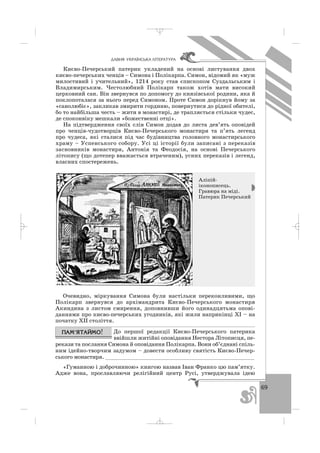 69
ÄÀÂÍß ÓÊÐÀ¯ÍÑÜÊÀ Ë²ÒÅÐÀÒÓÐÀ
Києво Печерський патерик укладений на основі листування двох
києво печерських ченців – Симона і Полікарпа. Симон, відомий як «муж
милостивий і учительний», 1214 року став єпископом Суздальським і
Владимирським. Честолюбний Полікарп також хотів мати високий
церковний сан. Він звернувся по допомогу до князівської родини, яка й
поклопоталася за нього перед Симоном. Проте Симон дорікнув йому за
«санолюбіє», закликав змирити гординю, повернутися до рідної обителі,
бо то найбільша честь – жити в монастирі, де трапляється стільки чудес,
де споконвіку мешкали «божественні отці».
На підтвердження своїх слів Симон додав до листа дев’ять оповідей
про ченців чудотворців Києво Печерського монастиря та п’ять легенд
про чудеса, які сталися під час будівництва головного монастирського
храму – Успенського собору. Усі ці історії були записані з переказів
засновників монастиря, Антонія та Феодосія, на основі Печерського
літопису (що дотепер вважається втраченим), усних переказів і легенд,
власних спостережень.
Очевидно, міркування Симона були настільки переконливими, що
Полікарп звернувся до архімандрита Києво Печерського монастиря
Акиндина з листом смирення, доповнивши його одинадцятьма опові
даннями про києво печерських угодників, які жили наприкінці ХІ – на
початку ХІІ століття.
До першої редакції Києво Печерського патерика
ввійшли житійні оповідання Нестора Літописця, пе
рекази та послання Симона й оповідання Полікарпа. Вони об’єднані спіль
ним ідейно творчим задумом – довести особливу святість Києво Печер
ського монастиря. ________________________________________________
«Гуманною і доброчинною» книгою назвав Іван Франко цю пам’ятку.
Адже вона, прославляючи релігійний центр Русі, утверджувала ідею
Аліпій
іконописець.
Гравюра на міді.
Патерик Печерський
_ _ _
 