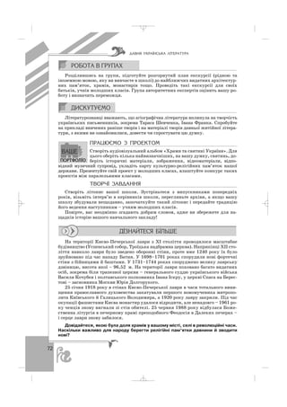 72
Розділившись на групи, підготуйте розгорнутий план екскурсії (рідною та
іноземною мовою, яку ви вивчаєте в школі) до найближчих видатних архітектур
них пам’яток, храмів, монастирів тощо. Проведіть такі екскурсії для своїх
батьків, учнів молодших класів. Група авторитетних експертів оцінить вашу ро
боту і визначить переможця.
Літературознавці вважають, що агіографічна література вплинула на творчість
українських письменників, зокрема Тараса Шевченка, Івана Франка. Спробуйте
на прикладі вивчених раніше творів і на матеріалі творів давньої житійної літера
тури, з якими ви ознайомилися, довести чи спростувати цю думку.
ÏÐÀÖÞªÌÎ Ç ÏÐÎÅÊÒÎÌ
Створіть аудіовізуальний альбом «Храми та святині України». Для
цього оберіть кілька найвизначніших, на вашу думку, святинь, до
беріть історичні матеріали, зображення, відеоматеріали, відпо
відний музичний супровід, укладіть карту культурно релігійних пам’яток нашої
держави. Презентуйте свій проект у молодших класах, влаштуйте конкурс таких
проектів між паралельними класами.
ÒÂÎÐ×² ÇÀÂÄÀÍÍß
Створіть літопис вашої школи. Зустріньтеся з випускниками попередніх
років, візьміть інтерв’ю в керівників школи, перегляньте архіви, а якщо вашу
школу збудували нещодавно, започаткуйте такий літопис і передайте традицію
його ведення наступникам – учням молодших класів.
Повірте, вас неодмінно згадають добрим словом, адже ви збережете для на
щадків історію вашого навчального закладу!
На території Києво Печерської лаври з ХІ століття проводилося масштабне
будівництво (Успенський собор, Троїцька надбрамна церква). Наприкінці ХІІ сто
ліття навколо лаври було зведено оборонні стіни, проте вже 1240 року їх було
зруйновано під час нападу Батия. У 1698–1701 роках спорудили нові фортечні
стіни з бійницями й баштами. У 1731–1744 роках споруджено велику лаврську
дзвіницю, висота якої – 96,52 м. На території лаври поховано багато видатних
осіб, зокрема біля трапезної церкви – генерального суддю українського війська
Василя Кочубея і полтавського полковника Івана Іскру, у церкві Спаса на Берес
тові – засновника Москви Юрія Долгорукого.
25 сiчня 1918 року в стiнах Києво Печерської лаври в часи тотального вини
щення православного духовенства закатували першого новомученика митропо
лита Київського й Галицького Володимира, а 1920 року лавру закрили. Пiд час
окупацiї фашистами Києва монастир удалося вiдродити, але ненадовго – 1961 ро
ку ченцiв знову вигнали зi стiн обителi. 25 червня 1988 року вiдбулася Боже
ственна лiтургiя в печерному храмi преподобного Феодосiя в Далеких печерах –
і серце лаври знову забилося.
Довідайтеся, якою була доля храмів у вашому місті, селі в революційні часи.
Наскільки важливо для народу берегти релігійні пам’ятки давнини й зводити
нові?
ÄÀÂÍß ÓÊÐÀ¯ÍÑÜÊÀ Ë²ÒÅÐÀÒÓÐÀ
_ _ _
 