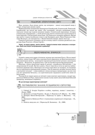 73
ÄÀÂÍß ÓÊÐÀ¯ÍÑÜÊÀ Ë²ÒÅÐÀÒÓÐÀ
Вам, напевно, буде цікаво знати, що патерики – доволі популярний жанр у
давніх літературах різних країн.
Найвідомішими патериками вважаються Синайський, Єгипетський, Римський.
Синайський, що також має назву «Луг духовний», містить оповідання палес
тинських ченців про чудесні зцілення хворих. Єгипетський переповідає «Історію
єгипетських чорноризців», у якій ідеться про життя єгипетських пустельників та
їхню боротьбу з бісівськими напастями. До Римського патерика ввійшли «Бесіди
про життя і чудеса італійських отців та про безсмертя душі» Папи Римського Гри
горія Великого, які використав у «Божественній комедії» Данте Аліґ’єрі.
Сюжети Скитського патерика лягли в основу повісті класика російської літе
ратури Льва Толстого «Отець Сергій».
Чому, на вашу думку, житія святих, чудесні вчинки яких описано в патери
ках, були настільки популярними в давнину?
З давніх давен популярна літописна легенда про княгиню Ольгу. Після смерті
чоловіка, князя Ігоря, 957 року княгиня Ольга вирушила до Константинополя з
дипломатичною місією – налагодити торговельні й політичні зв’язки з могутньою
імперією – Візантією. Її правителем у той час був Костянтин Багрянородний.
Княгиня, жінка виняткової вроди й розуму, сподобалася Костянтину, і він
запропонував їй шлюб. На його думку, Ольга гідна була сісти на престол наймо
гутнішої держави світу. Княгиня ж не хотіла мати його за чоловіка, та її відмова
могла спричинити міжнародний скандал. Тож їй довелося негайно шукати вихід
з делікатної ситуації – і вона знайшла: жінка нагадала імператорові, що він став
для неї хрещеним батьком, а за християнською традицією шлюб між ними не
допускався.
Такими були перші кроки до світової слави княгині християнки, мудрої пра
вительки Київської Русі, перед якою схилив голову навіть могутній візантійський
імператор, визнавши її перемогу.
Як ця легенда характеризує княгиню?
1. Гайдай Л. Історія України в особах, термінах, назвах і поняттях. –
Луцьк, 2000.
2. Довідник з історії України / За ред. І. Підкови та Р. Шуста. – К., 1993.
3. Патерик Києво Печерський / Переклад та прим. І. Жиленко. – К.,
2001.
4. Писемність Київської Русі і становлення української літератури. – К.,
1988.
5. Повість минулих літ / Переклад В. Близнеця. – К., 1989.
_ _ _
 