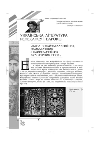 ÄÀÂÍß ÓÊÐÀ¯ÍÑÜÊÀ Ë²ÒÅÐÀÒÓÐÀ
Історія мистецтва значною мірою
стає історією стилів.
Дмитро Чижевський
ÓÊÐÀ¯ÍÑÜÊÀ Ë²ÒÅÐÀÒÓÐÀ
ÐÅÍÅÑÀÍÑÓ ² ÁÀÐÎÊÎ
«ÎÄÍÀ Ç ÍÀÉÇÀÃÀÄÊÎÂ²ØÈÕ,
ÍÀÉÁÀÃÀÒØÈÕ
² ÍÀÉÂÅËÈ×Í²ØÈÕ
ÊÓËÜÒÓÐÍÈÕ ÅÏÎÕ»
поха Ренесансу, або Відродження, по праву вважається
найпрогресивнішим переворотом в історії людства.
У Європі ця доба тривала з другої половини ХІV до кінця
ХVІ століття. Найвизначнішими її представниками в мис
тецтві стали Еразм Роттердамський, Франсуа Рабле, Данте
Аліґ’єрі, Франческо Петрарка, Джованні Боккаччо, Леонардо да Вінчі,
Рафаель Санті, Мігель де Сервантес Сааведра, Мікеланджело Буонарроті.
Цей перелік геніїв нескінченний, що і є свідченням винятковості епохи.
Відродження славне науковими відкриттями Джордано Бруно, Галілео
Галілея, Томаса Мора та Томазо Кампанелли, Христофора Колумба,
Америго Веспуччі, Васко да Гами, які кардинально змінили уявлення
про світ.
Оклад книги.
1701 рік
74
E
_ _ _
 