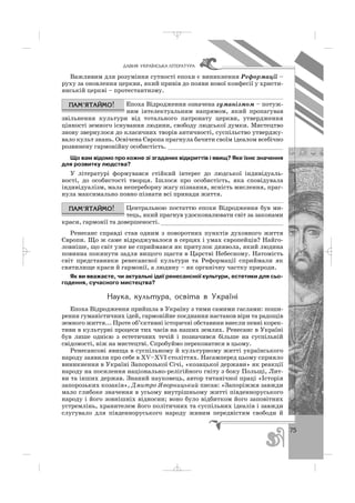 75
ÄÀÂÍß ÓÊÐÀ¯ÍÑÜÊÀ Ë²ÒÅÐÀÒÓÐÀ
Важливим для розуміння сутності епохи є виникнення Реформації –
руху за оновлення церкви, який привів до появи нової конфесії у христи
янській церкві – протестантизму.
Епоха Відродження означена гуманізмом – потуж
ним інтелектуальним напрямом, який пропагував
звільнення культури від тотального патронату церкви, утвердження
цінності земного існування людини, свободу людської думки. Мистецтво
знову звернулося до класичних творів античності, суспільство утверджу
вало культ знань. Освічена Європа прагнула бачити своїм ідеалом всебічно
розвинену гармонійну особистість. ________________________________
Що вам відомо про кожне зі згаданих відкриттів і явищ? Яке їхнє значення
для розвитку людства?
У літературі формувався стійкий інтерес до людської індивідуаль
ності, до особистості творця. Ішлося про особистість, яка сповідувала
індивідуалізм, мала непереборну жагу пізнання, ясність мислення, праг
нула максимально повно пізнати всі принади життя.
Центральною постаттю епохи Відродження був ми
тець, який прагнув удосконалювати світ за законами
краси, гармонії та довершеності. __________________________________
Ренесанс справді став одним з поворотних пунктів духовного життя
Європи. Що ж саме відроджувалося в серцях і умах європейців? Найго
ловніше, що світ уже не сприймався як притулок диявола, який людина
повинна покинути задля вищого щастя в Царстві Небесному. Натомість
світ представники ренесансної культури та Реформації сприймали як
святилище краси й гармонії, а людину – як органічну частку природи.
Як ви вважаєте, чи актуальні ідеї ренесансної культури, естетики для сьо
годення, сучасного мистецтва?
Íàóêà, êóëüòóðà, îñâ³òà â Óêðà¿í³
Епоха Відродження прийшла в Україну з тими самими гаслами: поши
рення гуманістичних ідей, гармонійне поєднання настанов віри та радощів
земного життя... Проте об’єктивні історичні обставини внесли певні корек
тиви в культурні процеси тих часів на наших землях. Ренесанс в Україні
був лише однією з естетичних течій і позначився більше на суспільній
свідомості, ніж на мистецтві. Спробуймо переконатися в цьому.
Ренесансові явища в суспільному й культурному житті українського
народу заявили про себе в ХV–ХVІ століттях. Насамперед цьому сприяло
виникнення в Україні Запорозької Січі, «козацької держави» як реакції
народу на посилення національно релігійного гніту з боку Польщі, Лит
ви та інших держав. Знаний науковець, автор титанічної праці «Історія
запорозьких козаків», Дмитро Яворницький писав: «Запоріжжя завжди
мало глибоке значення в усьому внутрішньому житті південноруського
народу і його зовнішніх відносин; воно було відбитком його заповітних
устремлінь, хранителем його політичних та суспільних ідеалів і завжди
слугувало для південноруського народу живим передвістям свободи й
_ _ _
 