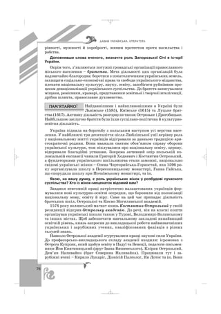 76
рівності, мужності й хоробрості, живим протестом проти насильства і
рабства.
Доповнивши слова вченого, визначте роль Запорозької Січі в історії
України.
Окрім того, з’являються потужні громадські організації православного
міського населення – братства. Мета діяльності цих організацій була
надзвичайно благородна: боротися з покатоличенням українських земель,
захищати соціально економічні права та свободи українського міщанства,
плекати національну культуру, науку, освіту, запобігати руйнівним про
цесам денаціоналізації українського суспільства. До братств записувалися
міщани, ремісники, крамарі, представники освітньої і творчої інтелігенції,
дрібна шляхта, православне духовенство.
Найдавнішими і найвпливовішими в Україні були
Львівське (1585), Київське (1615) та Луцьке брат
ства (1617). Активну діяльність розгорнули також Острозьке і Дрогобицьке.
Найбільшою заслугою братств була їхня суспільно політична й культурно
освітня діяльність. ______________________________________________
Україна підняла на боротьбу з польським наступом усі верстви насе
лення. У найближчі три десятиліття після Люблінської унії керівну роль
у національному житті українців відігравали за давньою традицією ари
стократичні родини. Вони вважали святим обов’язком справу оборони
української культури, тож піклувалися про національну освіту, церкву,
відкривали благодійні установи. Зокрема активний опір польській ко
лоніальній експансії чинили Григорій Ходкевич і Костянтин Острозький,
а фундаторками українського шкільництва стали заможні, національно
свідомі українські жінки – Олена Чорторийська Горностай, яка 1596 ро
ку зорганізувала школу в Пересопницькому монастирі, Ганна Гайська,
що спорудила школу при Почаївському монастирі, та ін.
Якою, на вашу думку, є роль українських жінок у розбудові сучасного
суспільства? Хто із жінок меценаток відомий вам?
Завдяки невтомній праці патріотично налаштованих українців фор
мувалися нові культурно освітні осередки, що боронили від полонізації
національну мову, освіту й віру. Саме на цей час припадає діяльність
братських шкіл, Острозької та Києво Могилянської академій.
1576 року волинський магнат князь Костянтин Острозький у своїй
резиденції відкрив Острозьку академію. До речі, він на власні кошти
організував українські школи також у Турові, Володимирі Волинському
та інших містах. Щоб забезпечити навчальному закладові якнайвищий
освітній рівень, князь запросив до викладацької роботи найвизначніших
українських і зарубіжних учених, кваліфікованих фахівців з різних
галузей знань.
Навколо Острозької академії згуртувалися кращі наукові сили України.
До професорсько викладацького складу академії входили: ієромонах з
Острога Купріян, який здобув освіту в Падуї та Венеції, педагоги письмен
ники Йов Княгиницький (друг Івана Вишенського), Клірик Острозький,
Дем’ян Наливайко (брат Северина Наливайка). Працювали тут і за
рубіжні вчені – Кирило Лукаріс, Діонісій Палеолог, Ян Лотос та ін. Вони
ÄÀÂÍß ÓÊÐÀ¯ÍÑÜÊÀ Ë²ÒÅÐÀÒÓÐÀ
_ _ _
 
