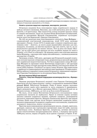 77
ÄÀÂÍß ÓÊÐÀ¯ÍÑÜÊÀ Ë²ÒÅÐÀÒÓÐÀ
підняли Острозьку школу до рівня академії і розгорнули широку письмен
ницьку й наукову діяльність у її стінах.
Назвіть сучасних видатних науковців, викладачів, учителів.
Острозька академія була популярною серед українського народу й
набула світового визнання. Важливо, що в ній навчалися діти не тільки
багатіїв, а й простолюду. Про педагогічні успіхи академії свідчать імена
її славних вихованців, таких як гетьман Петро Конашевич Сагайдачний,
учений та письменник Мелетій Смотрицький, українські культурно
освітні діячі Іов Борецький і Дмитро Самозванець.
На той час розпочав свою книговидавничу діяльність Іван Федоров –
славнозвісний слов’янський першодрукар, який 1572 року заснував
друкарню у Львові. А вже 1574 го видав одну з перших українських дру
кованих книг – Апостол, до якого додав надзвичайно важливу для нас,
нащадків, післямову, де вмістив відомості про своє життя, про те, як за
роджувалося друкарство на наших землях. Того ж року він видав «Бук
вар», що на довгі роки став зразком для всіх подібних видань не лише в
Україні, а й у Росії та в Білорусі. Ці видання дають нам підстави вважати
Івана Федорова, «друкаря книг перед тим небачених», основоположником
друкарства в Україні.
Заснована згодом, 1581 року, друкарня при Острозькій академії згурту
вала потужні науково літературні сили, репрезентувала високий науковий
злет української педагогічної науки. Тут було надруковано понад 30 книг.
Іван Федоров на прохання князя Костянтина надрукував у цій друкарні
1581 року першу в історії друкарства повну Біблію слов’янською мовою об
сягом 1252 сторінки. Готували її до друку понад 10 років. Над перекладом
з єврейської та давньогрецької мов наполегливо працювали 72 перекладачі.
Біблія вийшла з переднім словом князя Острозького, віршованою передмо
вою Герасима Смотрицького та післямовою Івана Федорова.
Які інші видання Біблії вам відомі?
Поясніть, чому Іван Федоров надрукував насамперед Апостол, «Буквар»
і Біблію.
Першим ректором Острозької академії став Герасим Смотрицький.
Одночасно він був перекладачем і одним з упорядників знаменитої Ост
розької Біблії. Бібліотеки Оксфорда, Рима й інших знаних наукових
центрів різних країн світу вважали за честь отримати її примірники.
Варто зауважити, що в Москві друкована Біблія з’явилася більше як за
80 років потому, 1663 року, до того ж це була копія Острозької.
На жаль, після князя Костянтина Острозького послідовників серед
українських магнатів не знайшлося. Проте за освітню справу активно
взялися заможні українські міщани, особливо львівські, розширюючи
діяльність церковних братств. Завдяки Львівському братству при церкві
Успіння Львів став другим після Острога визначним осередком націо
нального відродження та розвитку українського шкільництва, української
духовності, педагогіки, освіти і культури.
Братства мали повноваження організовувати школи, лікарні, притулки,
друкарні, навколо них гуртувалися прогресивні люди тієї доби, наукова
й мистецька еліта. Львівське братство, наприклад, активно виступало
проти покатоличення західноукраїнських земель, а відкрита при ньому
1586 року школа, перша в Україні, була однією з кращих у Європі. Її ви
_ _ _
 