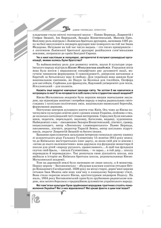 78
кладачами стали світочі тогочасної науки – Памво Беринда, Лаврентій і
Стефан Зизанії, Іов Борецький, Захарія Копистенський, Максим Грек.
Важливу роль відіграла і Львівська братська друкарня, заснована 1591 ро
ку на базі викупленої в лихварів друкарні вже померлого на той час Івана
Федорова. Нечуване на той час число видань – сто тисяч примірників –
з логотипом Львівської братської друкарні розійшлося слов’янськими
землями, потрапило до країн Західної Європи.
Чи є нині настільки ж популярні, авторитетні й потужні громадські орга
нізації, якими колись були братства?
Та найважливішу роль для розвитку освіти, науки й культури укра
їнського народу відіграла Києво Могилянська академія. Упродовж віків
вона була носієм і виразником специфічних рис духовності нації, мо
гутнім чинником формування її самосвідомості, джерелом натхнення в
боротьбі за батьківську віру й свободу. Для українців вона завжди буде
національною святинею, як Падуя чи Болонья для італійців, Оксфорд
для англійців, Сорбонна для французів, Карловий університет для чехів,
Ягеллонський – для поляків.
Назвіть інші видатні навчальні заклади світу. Чи хотіли б ви навчатися в
котромусь із них? А чи почуваєте в собі сили стати студентом нашої академії?
Києво Могилянська академія була першим вищим навчальним закла
дом, що відповідав запитам і потребам народу в період радикальних світо
глядних і суспільно політичних змін, національно визвольної боротьби,
формування держави.
Поступово центром духовного життя стає Київ. Ось чому до Києва по
тягнулися культурно освітні діячі з різних кінців України, особливо з тих,
де польсько католицький гніт ставав нестерпним. Серед них були письмен
ники, педагоги, перекладачі, науковці, богослови, видавці, художники.
Найвідоміші з них – письменник Захарія Копистенський, лінгвіст, гравер,
енциклопедист, автор «Лексикону славеноросського» Памво Беринда,
письменник, лінгвіст, редактор Тарасій Земка, автор шкільних підруч
ників, педагог Лаврентій Зизаній та багато інших.
Бажання прислужитися загальним інтересам спонукало знатну киянку
зі шляхетського роду Гальшку Гулевичівну 15 жовтня 1615 року вписа
ти до Київських магістратських книг дарчу, за якою свій дім із землею і
«всіма до нього належностями» вона дарувала під фундацію монастиря й
школи для дітей «народу руського, православного... А щоб тая фундація
скуток свій брала, – писала Гулевичівна, – то зараз... в той двір... школу
впровадила й впроваджую». Так розпочала свою діяльність школа, яка
ввійшла в історію як Київська братська школа, родоначальниця Києво
Могилянської академії.
Тож на дарованій землі було засновано не лише школу, а й монастир.
Першу церкву – Богоявленську – збудував власним коштом гетьман Пет
ро Конашевич Сагайдачний. 1639 року на місці старої, дерев’яної церкви
гетьман Іван Мазепа звів нову кам’яну в козацькому бароковому стилі.
Вона стала окрасою всього Києва, архітектурним шедевром Подолу. На
жаль, 1934 року Богоявленський храм було зруйновано радянською вла
дою, яка затято боролася з традиційною духовністю українського народу.
Які пам’ятки культури були зруйновані впродовж трагічних століть поне
волення України? Які з них відновлено? Які цікаві факти з цим пов’язані?
ÄÀÂÍß ÓÊÐÀ¯ÍÑÜÊÀ Ë²ÒÅÐÀÒÓÐÀ
_ _ _
 