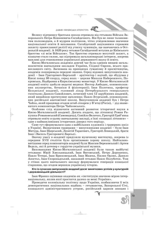 79
ÄÀÂÍß ÓÊÐÀ¯ÍÑÜÊÀ Ë²ÒÅÐÀÒÓÐÀ
Велику підтримку братська школа отримала від гетьмана Війська За
порозького Петра Конашевича Сагайдачного. Він був не лише таланови
тим полководцем, а й мудрим політиком, чітко усвідомлював значення
національної освіти й виховання. Сагайдачний зацікавився справами
захисту православної релігії від утиску чужинців, ще навчаючись в Ост
розькій академії. А 1620 року гетьман Сагайдачний вступив до Київського
братства «зі всім Військом». Так братство отримало могутній захист, а
козацтво стало силою, що підтримала загальнонародні інтереси, зокрема
важливі для становлення української державності науку й освіту.
Києво Могилянська академія довгий час була єдиним вищим загаль
ноосвітнім навчальним закладом України, Східної Європи, всього пра
вославного світу. Заснована на принципах гуманізму й просвітництва,
академія поширювала передові знання. Серед відомих випускників ака
демії – Іван Григоро′вич Барський – архітектор і зодчий, що збудував у
Києві понад 30 споруд, серед яких – церкви Миколи Набережного, По
кровська, Надбрамна в Кирилівському монастирі. У Києво Могилянській
академії освіту здобули видатні медики: Нестор Амбодик, основополож
ник акушерства, ботаніки й фізіотерапії; Іван Полетика, професор
Кельнської академії, головний лікар Петербурзького генерального
госпіталю; Данило Самойлович, почесний член 12 зарубіжних академій,
який винайшов протичумне щеплення; Павло Згурський, основополож
ник російської анатомічної школи. Випускником академії був і Петро
Чайка, який працював згодом штаб лікарем у В’ятці (Росія), – дід знаме
нитого композитора Петра Чайковського.
Особливо слід відзначити активний розвиток історичної науки в
Києво Могилянській академії. Досить згадати, що літописці Роман Ра
кушка Романовський (Самовидець), Самійло Величко, Григорій Граб’янка
отримали освіту в цьому навчальному закладі, а їхні «козацькі літописи» –
одне з найважливіших історичних джерел того періоду.
Саме тут сформувалася одна з найбільших художніх і граверних шкіл
в Україні. Визначними граверами – випускниками академії – були Іван
Митура, Іван Щирський, Леонтій Тарасевич, Григорій Левицький, брати
Іван і Василь Григоровичі Барські.
Значну увагу в академії приділяли музичному мистецтву, зокрема із
середини ХVІІ століття було організовано хорову школу. Найталано
витішими серед композиторів академії були Максим Березовський і Артем
Ведель, які й дотепер є гордістю української музики.
Вихованцями Києво Могилянської академії були також майбутні
гетьмани: Юрій Хмельницький, Іван Виговський, Петро Дорошенко,
Павло Тетеря, Іван Брюховецький, Іван Мазепа, Пилип Орлик, Данило
Апостол, Іван Скоропадський, наказний гетьман Павло Полуботок. Тож
у стінах цього навчального закладу формувалася генерація козацької
старшини, що згодом вершила українську історію.
Хто із сучасних випускників академії досяг виняткових успіхів у культурній
і державницькій діяльності?
Іван Франко оцінював академію як «інституцію значною мірою інтер
національну, вплив якої простягся далеко за межі України».
Проводячи колоніальну політику щодо України, позбавляючи її всіх
демократичних національних надбань – гетьманства, Запорозької Січі,
козацького адміністративного устрою, російський царизм знищив і
_ _ _
 