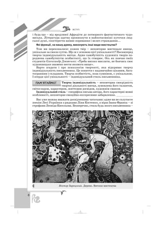 ÂÑÒÓÏ
8
і будь що – від вродливої Афродіти до потворного фантастичного чудо
виська. Література здатна проникнути в найпотаємніші куточки люд
ської душі, спостерегти наївне поривання і велич страждання...
Які функції, на вашу думку, виконують інші види мистецтва?
Тож ми переконалися: кожен твір – неповторне мистецьке явище,
унікальне за своєю суттю. Що ж є основою цієї унікальності? Насамперед
творча індивідуальність митця. Адже самобутність художніх творів по
роджена самобутністю особистості, що їх створює. Ось як повчав своїх
студентів Олександр Довженко: «Треба високо мислити, не боячись своє
художницьке знамено нести якомога вище».
Варто згадати і про психологію творчості, яка відкриває творчу
індивідуальність письменника. Це поняття є надзвичайно цікавим, бага
тогранним і складним. Творча особистість, поза сумнівом, є унікальною.
І осердя цієї унікальності – індивідуальний стиль письменника.
Творча індивідуальність – неповторна своєрідність
творчої діяльності митця, зумовлена його талантом,
світоглядом, характером, життєвим досвідом, художнім смаком.
Індивідуальний стиль – специфіка письма автора, його характерні мовні
особливості, неповторне емоційно експресивне забарвлення. __________
Вас уже можна вважати досвідченими читачами: адже ви не сплутаєте
поезію Лесі Українки з рядками Ліни Костенко, а вірш Івана Франка – зі
строфами Леоніда Кисельова. Безперечно, стиль будь якого письменника –
Віктор Зарецький. Дерево. Витоки мистецтва
_ _ _
 