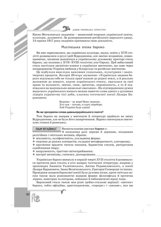 80
Києво Могилянську академію – визначний осередок української освіти,
культури, духовності. За розпорядженням російського царського уряду,
14 серпня 1817 року академія припинила свою діяльність.
Ìèñòåöüêà åïîõà áàðîêî
Ви вже переконалися, що українська культура, наука, освіта у ХVІІ сто
літті розвивалися в руслі ідей Відродження, але значно яскравіше, повно
кровніше, цікавіше розквітнув в українському духовному просторі стиль
бароко, що полонив у ХVІІ–ХVІІІ століттях усю Європу. Цей вибагливий
стиль настільки органічно влився в українське мистецтво, що саме через
посередництво України ввійшов у білоруське та російське мистецтво.
Це відбулося внаслідок важливих соціальних, культурних і націо
творчих процесів. Валерій Шевчук зауважив: «Українська людина ба
роко відчувала себе не тільки прив’язаною до рідної землі, а й реально
належною до певного, власне українського етносу, змагалася за свої
права та вольності, звичаї, свою, зрештою, окремішність, а то й під
німалася на національно визвольні змагання». На підтвердження думки
видатного українського вченого можна навести слова одного з духовних
лідерів українства тієї доби, класика тогочасної поезії Лазаря Ба
рановича:
Вкраїна – це море! Воно червоне,
Хто сам – потоне, в гурті переборе.
Хай Україна буде єдина!
Як ви зрозуміли слова давньоукраїнського поета?
Тож бароко як напрям у мистецтві й літературі прийшло на зміну
Відродженню, але не було його запереченням. Бароко синтезувало мисте
цтво готики й ренесансу.
Визначальними рисами бароко є:
посилення ролі церкви й держави, поєднання
релігійних і світських мотивів, образів;
мінливість, поліфонічність, ускладнена форма;
тяжіння до різких контрастів, складної метафоричності, алегоризму;
прагнення вразити читача пишним, барвистим стилем, риторичним
оздобленням твору;
напруженість, трагічне світосприймання;
настрої песимізму, скепсису, розчарування. ______________________
Українське бароко виникло в першій чверті XVII століття й розвивало
ся протягом двох століть в усіх жанрах тогочасної літератури, зокрема у
проповідях Іоаникія Галятовського, Антіна Радивиловського, в поезії
Лазаря Барановича, Івана Величковського, Григорія Сковороди та інших.
Провідним жанром барокової поезії була духовна пісня, проте світська по
езія також мала різноманітні жанрові форми: філософська й еротична
лірика, панегірик та епіграма, пейзажні й емблематичні вірші тощо.
Бароковий стиль також мав різні ідейно стильові варіації: «високе»
бароко, тобто офіційне, аристократичне, «середнє» і «низове», яке ще
ÄÀÂÍß ÓÊÐÀ¯ÍÑÜÊÀ Ë²ÒÅÐÀÒÓÐÀ
_ _ _
 