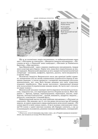 83
ÄÀÂÍß ÓÊÐÀ¯ÍÑÜÊÀ Ë²ÒÅÐÀÒÓÐÀ
Що ж до полемічних творів письменника, то найвизначнішими серед
них є «Послання до єпископів», «Викриття диявола світодержця», «По
слання до всіх, в Лядській1 землі живущих», «Посланіє до Львівського
братства», «Про єретиків».
Іван Вишенський – один з перших українських письменників, творам
якого властиві риси бароко. Окрім того, мова його творів близька до жи
вої народної. Вишенський звертався до всіх жанрів тогочасної полемічної
літератури – послання, памфлету, трактату, діалогу, часто поєднуючи їх
в одному творі.
Полемічна творчість Вишенського мала два провідні ідейні стриж
ні: заперечення унії як засобу поневолення українського народу й зни
щення держави, а також викриття і сатиричне змалювання світських
можновладців, які «над Бога богами вищими для своїх підручних
підданих поробилися». При цьому наголошує: принципової різниці
між польськими й українськими панами немає, бо часто свої «луплять
не гірше чужих».
Вишенський засуджує манірне життя верхівки тогочасного суспіль
ства, тавруючи тих, хто перетворив життя в Україні на пекло. Його обу
рюють «...брехня, кривда, перехитрування, переспірки, наклеп, лице
мірство, лестощі й насильство... відчай, ненависть, заздрість і мерзота...
розпуста, плюгавство і огидний бруд».
Найпотужніший наступ на унію здійснив письменник у «Посланні до
єпископів». Він доводив, що ті, хто так ревно піклується про об’єднання
церков, не мають морального права вирішувати долю цілого народу: «Тії
хлопи простії в своїх хижах сидять. А ми в палацах єпископських лежи
мо! Тії хлопи з однієї мисочки поливку або борщик хлепчуть, а ми по
кільканадцять полумисків, різними смаками уфарбованих, пожираємо!»
Киріак Костанді.
Рання весна
На які думки
наштовхує вас
це полотно?
Який загальний настрій
картини?
1 Ля′ дська земля′ (походить від слова «лях», як в Україні називали поляків) –
землі, що входили до складу Речі Посполитої.
_ _ _
 