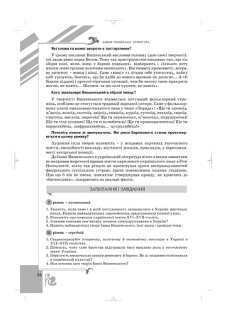84
Які слова та мовні звороти є застарілими?
У цьому посланні Вишенський висловив головну ідею своєї творчості:
усі люди рівні перед Богом. Тому так пристрасно він викриває тих, що «із
обори коні, воли, вівці у бідних підданих» відбирають і «їхнього поту
мішки повні грішми золотими напихають». Він творить промовисту, яскра
ву антитезу – вовки і вівці. Саме «вівці» «з дітьми себе утискують, пайку
собі урізують, боячись, що їм хліба до нового врожаю не досягне... А тії
бідаки піддані і простої сірячини путящої, чим би наготу свою прикрити
могли, не мають... Шеляга, за що солі купити, не мають».
Кого змальовує Вишенський в образі овець?
У творчості Вишенського вчувається потужний фольклорний стру
мінь, особливо це стосується традицій народної сатири. Саме у фольклор
ному ключі змальовано пихатого пана у творі «Порада»: «Ще ти кровоїд,
м’ясоїд, волоїд, скотоїд, звіроїд, свиноїд, куроїд, гускоїд, птахоїд, сироїд,
сластоїд, маслоїд, пирогоїд! Ще ти периноспал, м’якоспал, подушкоспал!
Ще ти тілу угодник! Ще ти тілолюбитель! Ще ти кровопрагнитель! Ще ти
перцелюбець, шафранолюбець... цукролюбець!»
Поясніть кожне зі звинувачень. Які риси барокового стилю простежу
ються в цьому уривку?
Художня сила творів полеміста – у яскравих картинах тогочасного
життя, емоційності викладу, влучності доказів, прикладів, у переконли
вості авторської позиції.
До Івана Вишенського в українській літературі ніхто з таким завзяттям
не викривав жорстокої правди життя уярмленого українського люду в Речі
Посполитій, ніхто так рішуче не протестував проти несправедливостей
феодального суспільного устрою, проти поневолення людини людиною.
Про що б він не писав, повсякчас утверджував правду, не вдаючись до
«баснословія», опираючись на реальні факти.
рівень – початковий
1. Укажіть, коли саме і в якій послідовності змінювалися в Україні мистецькі
епохи. Назвіть найвидатніших європейських представників кожної з них.
2. Розкажіть про осередки української освіти ХVІ–ХVІІ століть.
3. З якими книгами пов’язують початок книгодрукування в Україні?
4. Назвіть найвидатніші твори Івана Вишенського, їхні жанр і провідні теми.
рівень – середній
1. Схарактеризуйте історичну, політичну й економічну ситуацію в Україні в
ХVІ–ХVІІ століттях.
2. Поясніть, чому саме братства відігравали таку важливу роль у тогочасному
житті України.
3. Перелічіть визначальні ознаки ренесансу й бароко. Як ці напрями співіснували
в українській культурі?
4. Яка основна ідея творів Івана Вишенського?
ІІ
І
ÄÀÂÍß ÓÊÐÀ¯ÍÑÜÊÀ Ë²ÒÅÐÀÒÓÐÀ
_ _ _
 