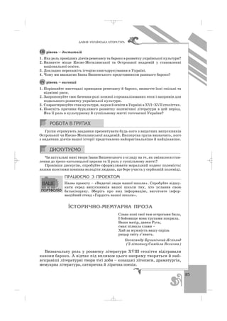 85
ÄÀÂÍß ÓÊÐÀ¯ÍÑÜÊÀ Ë²ÒÅÐÀÒÓÐÀ
рівень – достатній
1. Яка роль провідних діячів ренесансу та бароко в розвитку української культури?
2. Визначте місце Києво Могилянської та Острозької академій у становленні
національної освіти.
3. Докладно перекажіть історію книгодрукування в Україні.
4. Чому ми вважаємо Івана Вишенського представником раннього бароко?
рівень – високий
1. Порівняйте мистецькі принципи ренесансу й бароко, визначте їхні спільні та
відмінні риси.
2. Запропонуйте своє бачення ролі кожної з проаналізованих епох і напрямів для
подальшого розвитку української культури.
3. Схарактеризуйте стан культури, науки й освіти в Україні в ХVІ–ХVІІ століттях.
4. Поясніть причини бурхливого розвитку полемічної літератури в цей період.
Яка її роль в культурному й суспільному житті тогочасної України?
Групи отримують завдання презентувати будь кого з видатних випускників
Острозької чи Києво Могилянської академій. Експертна група визначить, кого
з видатних діячів нашої історії представлено найоригінальніше й найцікавіше.
Чи актуальні нині твори Івана Вишенського з огляду на те, як змінилося став
лення до греко католицької церкви та її роль у суспільному житті?
Провівши дискусію, спробуйте сформулювати моральний кодекс полеміста:
якими якостями повинна володіти людина, що бере участь у серйозній полеміці.
ÏÐÀÖÞªÌÎ Ç ÏÐÎÅÊÒÎÌ
Назва проекту – «Видатні люди нашої школи». Спробуйте відшу
кати серед випускників вашої школи тих, хто уславив свою
батьківщину. Зберіть про них інформацію, виготовте інфор
маційний стенд «Гордість нашої школи».
²ÑÒÎÐÈ×ÍÎ-ÌÅÌÓÀÐÍÀ ÏÐÎÇÀ
Слава коні свої там острогами била,
І бойовище вона трупами покрила.
Ваша матір, давня Русь,
смак пізнала слави –
Хай за мужність вашу скрізь
рицар світу з’явить.
Олександр Бучинський Яскольд
(З літопису Самійла Величка)
Визначальну роль у розвитку літератури ХVІІІ століття відігравали
канони бароко. А відтак під впливом цього напряму творяться й най
яскравіші літературні твори тієї доби – козацькі літописи, драматургія,
мемуарна література, сатирична й лірична поезія.
ІV
ІІІ
_ _ _
 