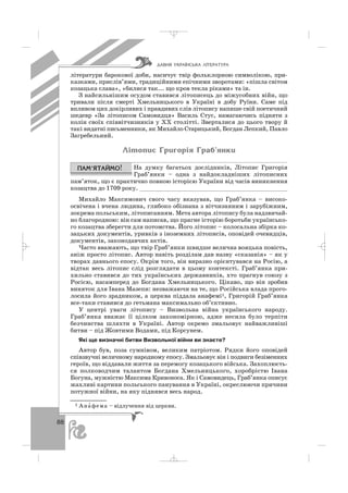 88
літератури барокової доби, насичує твір фольклорною символікою, при
казками, прислів’ями, традиційними епічними зворотами: «пішла світом
козацька слава», «билися так... що кров текла ріками» та ін.
З найсильнішим осудом ставився літописець до міжусобних війн, що
тривали після смерті Хмельницького в Україні в добу Руїни. Саме під
впливом цих докірливих і правдивих слів літопису напише свій поетичний
шедевр «За літописом Самовидця» Василь Стус, намагаючись підняти з
колін своїх співвітчизників у ХХ столітті. Зверталися до цього твору й
такі видатні письменники, як Михайло Старицький, Богдан Лепкий, Павло
Загребельний.
Ë³òîïèñ Ãðèãîð³ÿ Ãðàá’ÿíêè
На думку багатьох дослідників, Літопис Григорія
Граб’янки – одна з найдокладніших літописних
пам’яток, що є практично повною історією України від часів виникнення
козацтва до 1709 року. __________________________________________
Михайло Максимович свого часу вказував, що Граб’янка – високо
освічена і вчена людина, глибоко обізнана з вітчизняним і зарубіжним,
зокрема польським, літописанням. Мета автора літопису була надзвичай
но благородною: він сам написав, що прагне історію боротьби українсько
го козацтва зберегти для потомства. Його літопис – колосальна збірка ко
зацьких документів, уривків з іноземних літописів, оповідей очевидців,
документів, законодавчих актів.
Часто вважають, що твір Граб’янки швидше велична вояцька повість,
аніж просто літопис. Автор навіть розділам дав назву «сказанія» – як у
творах давнього епосу. Окрім того, він виразно орієнтувався на Росію, а
відтак весь літопис слід розглядати в цьому контексті. Граб’янка при
хильно ставився до тих українських державників, хто прагнув союзу з
Росією, насамперед до Богдана Хмельницького. Цікаво, що він зробив
виняток для Івана Мазепи: незважаючи на те, що Російська влада прого
лосила його зрадником, а церква піддала анафемі1, Григорій Граб’янка
все таки ставився до гетьмана максимально об’єктивно.
У центрі уваги літопису – Визвольна війна українського народу.
Граб’янка вважає її цілком закономірною, адже несила було терпіти
безчинства шляхти в Україні. Автор окремо змальовує найважливіші
битви – під Жовтими Водами, під Корсунем.
Які ще визначні битви Визвольної війни ви знаєте?
Автор був, поза сумнівом, великим патріотом. Рядки його оповідей
співзвучні величному народному епосу. Змальовує він і подвиги безіменних
героїв, що віддавали життя за перемогу козацького війська. Захоплюєть
ся полководчим талантом Богдана Хмельницького, хоробрістю Івана
Богуна, мужністю Максима Кривоноса. Як і Самовидець, Граб’янка описує
жахливі картини польського панування в Україні, окреслюючи причини
потужної війни, на яку піднявся весь народ.
ÄÀÂÍß ÓÊÐÀ¯ÍÑÜÊÀ Ë²ÒÅÐÀÒÓÐÀ
1 Ана′ фема – відлучення від церкви.
_ _ _
 