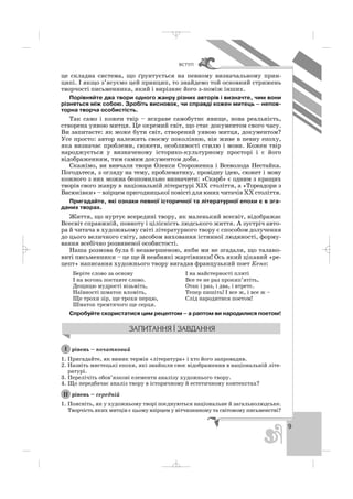 9
ÂÑÒÓÏ
це складна система, що ґрунтується на певному визначальному прин
ципі. І якщо з’ясуємо цей принцип, то знайдемо той основний стрижень
творчості письменника, який і вирізняє його з поміж інших.
Порівняйте два твори одного жанру різних авторів і визначте, чим вони
різняться між собою. Зробіть висновок, чи справді кожен митець – непов
торна творча особистість.
Так само і кожен твір – яскраве самобутнє явище, нова реальність,
створена уявою митця. Це окремий світ, що стає документом свого часу.
Ви запитаєте: як може бути світ, створений уявою митця, документом?
Усе просто: автор належить своєму поколінню, він живе в певну епоху,
яка визначає проблеми, сюжети, особливості стилю і мови. Кожен твір
народжується у визначеному історико культурному просторі і є його
відображенням, тим самим документом доби.
Скажімо, ви вивчали твори Олекси Стороженка і Всеволода Нестайка.
Погодьтеся, з огляду на тему, проблематику, провідну ідею, сюжет і мову
кожного з них можна безпомильно визначити: «Скарб» є одним з кращих
творів свого жанру в національній літературі ХІХ століття, а «Тореадори з
Васюківки» – взірцем пригодницької повісті для юних читачів ХХ століття.
Пригадайте, які ознаки певної історичної та літературної епохи є в зга
даних творах.
Життя, що нуртує всередині твору, як маленький всесвіт, відображає
Всесвіт справжній, повноту і цілісність людського життя. А зустріч авто
ра й читача в художньому світі літературного твору є способом долучення
до цього величного світу, засобом виховання істинної людяності, форму
вання всебічно розвиненої особистості.
Наша розмова була б незавершеною, якби ми не згадали, що талано
виті письменники – це ще й неабиякі жартівники! Ось який цікавий «ре
цепт» написання художнього твору вигадав французький поет Кено:
Беріте слово за основу І на майстерності плиті
І на вогонь поставте слово. Все те не раз прокип’ятіть,
Дещицю мудрості візьміть, Отак і раз, і два, і втретє.
Наївності шматок вломіть, Тепер пишіть! І все ж, і все ж –
Ще трохи зір, ще трохи перцю, Слід народитися поетом!
Шматок тремтячого ще серця.
Спробуйте скористатися цим рецептом – а раптом ви народилися поетом!
рівень – початковий
1. Пригадайте, як виник термін «література» і хто його запровадив.
2. Назвіть мистецькі епохи, які знайшли своє відображення в національній літе
ратурі.
3. Перелічіть обов’язкові елементи аналізу художнього твору.
4. Що передбачає аналіз твору в історичному й естетичному контекстах?
рівень – середній
1. Поясніть, як у художньому творі поєднуються національне й загальнолюдське.
Творчість яких митців є цьому взірцем у вітчизняному та світовому письменстві?
ІІ
І
_ _ _
 