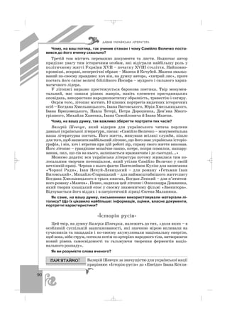 90
Чому, на ваш погляд, так учинив отаман і чому Самійло Величко поста
вився до його вчинку схвально?
Третій том містить переважно документи та листи. Водночас автор
приділяє увагу тим історичним особам, які відіграли найбільшу роль у
політичному житті України ХVІІ – початку ХVІІІ століття. Найповно
кровніші, яскраві, непересічні образи – Мазепа й Кочубей. Мазепа змальо
ваний по своєму правдиво: хоч він, на думку автора, «хитрий лис», проте
постать його сягає величі біблійного Йосифа – мудрого і сильного хариз
матичного лідера.
У літописі виразно простежується барокова поетика. Твір монумен
тальний, має ознаки різних жанрів, навіть елементи пригодницьких
оповідань, використано народнопоетичну образність, травестію і сатиру.
Окрім того, літопис містить 10 цінних портретів видатних історичних
осіб – Богдана Хмельницького, Івана Виговського, Юрія Хмельницького,
Івана Брюховецького, Павла Тетері, Петра Дорошенка, Дем’яна Много
грішного, Михайла Ханенка, Івана Самойловича й Івана Мазепи.
Чому, на вашу думку, так важливо зберегти портрети тих часів?
Валерій Шевчук, який відкрив для українського читача перлини
давньої української літератури, писав: «Самійло Величко – монументальна
наша літературна постать. Його життя, минувши всілякі служби, пішло
для того, щоб написати найбільший літопис, що його знає українська історіо
графія, і він, хоч і втратив при цій роботі зір, справу свого життя виконав.
Його літопис – грандіозне мозаїчне панно, котре, попри помилки, нашару
вання, пил, що сів на нього, залишається вражаючим і до сьогодні...»
Можемо додати: вся українська література потому живилася тим ко
лосальним творчим потенціалом, який утілив Самійло Величко у своїй
нетлінній праці. Черпав з нього факти Пантелеймон Куліш для написання
«Чорної Ради», Іван Нечуй Левицький – для роману «Гетьман Іван
Виговський», Михайло Старицький – для наймасштабнішого життєпису
Богдана Хмельницького в трьох книгах, Богдан Лепкий – для п’ятитом
ного роману «Мазепа». Певно, надихав цей літопис і Олександра Довженка,
який творив козацький епос у своєму знаменитому фільмі «Звенигора».
Відчувається його віддих і в патріотичній ліриці Євгена Маланюка.
Як саме, на вашу думку, письменники використовували матеріали лі
топису? Що їх цікавило найбільше: інформація, оцінки, власне документи,
портретні характеристики?
«²ñòîð³ÿ ðóñ³â»
Цей твір, на думку Валерія Шевчука, належить до тих, «доля яких – в
особливій суспільній заангажованості, які значною мірою впливали на
сучасників та нащадків і по своєму акумулювали національну енергію,
щоб вона, ніби струм, потекла потім по артеріях народного тіла, витворюючи
новий рівень самосвідомості та гальмуючи творення ферментів націо
нального розпаду».
Як ви розумієте слова вченого?
Валерій Шевчук за значущістю для української нації
прирівнює «Історію русів» до «Енеїди» Івана Котля
ÄÀÂÍß ÓÊÐÀ¯ÍÑÜÊÀ Ë²ÒÅÐÀÒÓÐÀ
_ _ _
 