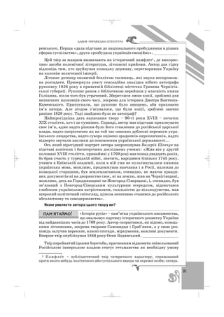 91
ÄÀÂÍß ÓÊÐÀ¯ÍÑÜÊÀ Ë²ÒÅÐÀÒÓÐÀ
ревського. Перша «дала підстави до національного пробудження в різних
сферах суспільства», друга «розбудила українців емоційно». ___________
Цей твір за жанром визначають як історичний памфлет1, де викорис
тано засоби полемічної літератури, літописні прийоми. Автор дав гідну
відповідь тим, хто зруйнував козацьку державу, перетворивши Україну
на колонію величезної імперії.
Літопис дотепер оповитий безліччю таємниць, які наука неспромож
на розгадати. Привернула увагу сенсаційна знахідка нібито автографа
рукопису 1828 року в приватній бібліотеці містечка Гринева Чернігів
ської губернії. Рукопис разом з бібліотекою перейшов у власність князя
Голіцина, після чого був утрачений. Збереглися лише копії, зроблені для
визначних науковців свого часу, зокрема для історика Дмитра Бантиша
Каменського. Припускали, що рукопис було знищено, аби приховати
ім’я автора. Але згодом з’ясувалося, що були копії, зроблені значно
раніше 1828 року. Тоді знайдено було не автограф?
Найвірогідніша дата написання твору – 90 ті роки ХVІІІ – початок
ХІХ століття, хоч і це сумнівно. Справді, автор мав підстави приховувати
своє ім’я, адже надто різким було його ставлення до російської царської
влади, надто патріотично як на той час описано доблесні перемоги укра
їнського лицарства, надто суворо оцінено зрадників перекинчиків, надто
відверто звучали заклики до поновлення української державності...
Ось який вірогідний портрет автора запропонував Валерій Шевчук на
підставі копітких і багаторічних досліджень учених: «Жив він у другій
половині ХVІІІ століття, принаймні у 1769 році мав понад двадцять років,
бо брав участь у турецькій війні, значить, народився близько 1745 року,
учився в Київській академії, коли в ній уже не культивувалася книжна
українська мова, можливо, продовжував навчання і в Росії, належав до
козацької старшини, був землевласником, очевидно, не маючи правди
вих документів ні на дворянство своє, ні на землю, жив на Чернігівщині,
можливо, десь на Городнянщині чи Новгород Сіверщині, і, очевидно, був
зв’язаний з Новгород Сіверським культурним осередком, відзначався
глибоким українським патріотизмом, схильністю до вільнодумства, мав
широкий політичний світогляд, цілком негативно ставився до російського
абсолютизму та самодержавства».
Яким уявляєте автора цього твору ви?
«Історія русів» – пам’ятка українського письменства,
що змальовує картину історичного розвитку України
від найдавніших часів до 1769 року. Автор скористався, як відомо, козаць
кими літописами, зокрема творами Самовидця і Граб’янки, а у свою роз
повідь залучив перекази, власні спогади, міркування, важливі документи.
Вперше твір опублікував 1846 року Осип Бодянський. ________________
Твір перейнятий ідеями боротьби, прагненням відновити знівельований
Російською імперською владою статус гетьманства як необхідну умову
1 Памфле′т – публіцистичний твір сатиричного характеру, спрямований
проти якого небудь політичного або суспільного явища чи окремої особи; сатира.
_ _ _
 