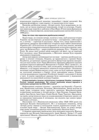 92
відродження української держави, принаймні у формі автономії. Він
виражав філософську «ідею народу» та пропагував культ героя.
Написана російською мовою, «Історія русів» була розрахована на чи
тачів, які не знали української минувшини, історії та культури. Україн
ські переклади твору було здійснено в Нью Йорку В’ячеславом Давиденком
1956 року та Іваном Драчем, визначним українським поетом ХХ століття,
1990 року.
Чому так пізно твір переклали українською мовою?
Задум твору, за словами автора, полягав у тому, щоб написати історію
України «на два періоди»: до нашестя татар – «екстрактом», тобто корот
ко, а потому – «просторо й докладно». Окрім того, автор переконливо і
пристрасно заперечує фальсифікації істориків щодо нібито виникнення
України в ХV–ХVІ століттях на «порожніх» до того часу землях, висміює
вигадки щодо створення козацьких формувань польською короною, дово
дить, що Київська Русь – давня українська держава, Русь – Україна, а не
Росія. На доказ своєї позиції автор наводить той факт, що до території
Русі належала лише Новгородщина, а Московія завжди була окремим
державним утворенням.
Автор мав виразно антимонархічні погляди – критика російського ца
ризму в літописі очевидна. Зокрема, це проявляється у промові Павла
Полуботка, де критично оцінено діяльність Петра І (цю промову викорис
тав для своєї поеми «Сон» Тарас Шевченко). Правдиво зображено картини
розправи царського фаворита Меншикова в Україні. Його «ремесло», як
зазначає автор, полягало в тому, щоб «колесувати, четвертувати і на палю
вбивати», а за іграшку вважалося «вішати й голови рубати». Літописець
негативно оцінив Переяславську угоду, адже це було серйозне порушен
ня політичної рівноваги в Європі: після приєднання земель України
суттєво розширилася територія Російської імперії і посилився її вплив
у світі. А відтак європейські держави були зацікавлені у відновленні
державності та самостійній політиці України.
Схарактеризуйте сучасне геополітичне становище України, взаємини з
Росією, іншими державами. Які спільні проблеми можна віднайти в
політичних суперечностях ХVІІІ і ХХІ століть?
Найяскравіші сторінки літопису – розповідь про боротьбу з Туреччи
ною, Кримським ханством, Польщею, Московщиною. Автор залучив до
твору думи, історичні пісні, прислів’я, приказки. Монументальними
історичними постатями в «Історії русів» є Іван Підкова, Северин Нали
вайко, Іван Богун, Іван Сірко, Семен Палій, Тарас Трясило. Змальовую
чи героїв, автор пішов не лише за сухими рядками історичних хронік, а й
за народними переказами й легендами, що свідчить про ознаки преро
мантизму в літописі.
Змальовано тут і Національно визвольну війну 1648–1654 років під
проводом Богдана Хмельницького. Як і в козацьких літописах, автор
«Історії русів» вважав її епохальною подією української історії, тож і
чільний герой твору – Богдан Хмельницький. Адже, на думку автора,
саме цьому гетьманові вдалося стати справжнім «батьком нації».
У творенні характерів героїв велику роль відіграють монологи. Йдеться
передусім про Богдана Хмельницького, Івана Мазепу, Петра І. У своїй
прокламації Мазепа, ображений Петром І на бенкеті в Меншикова (про
ÄÀÂÍß ÓÊÐÀ¯ÍÑÜÊÀ Ë²ÒÅÐÀÒÓÐÀ
_ _ _
 